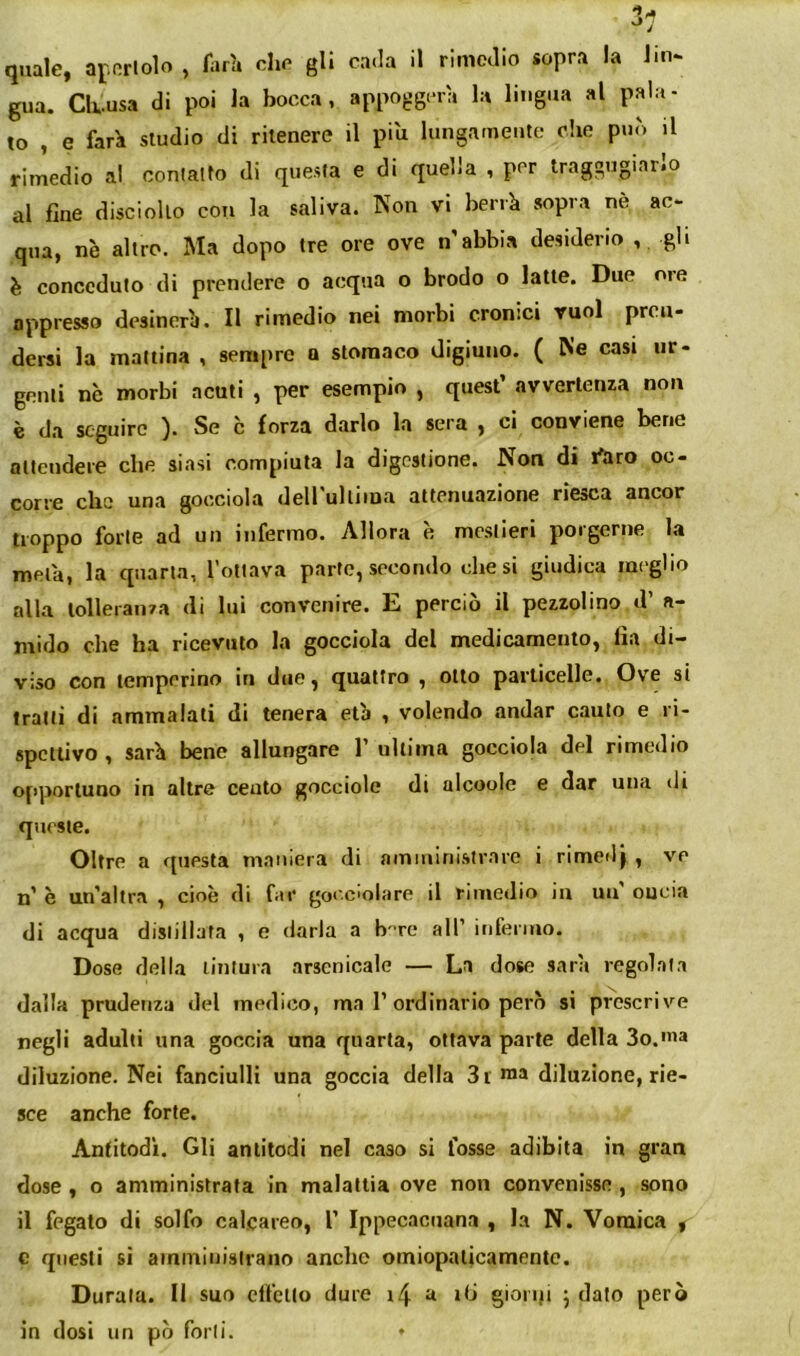 quale, af.orlolo , farà che gli cada il rimedio sopra la Jin- gua. Ck.usa di poi la bocca, appoggerà la lingua al pala- to , e farà studio di ritenere il piu lungatneute che può il rimedio al conlalto di questa e di quella , per traggugiarlo al fine disciollo con la saliva. Non vi berrà sopra nè ac- qua, nè altro. Ma dopo tre ore ove n'abbia desiderio gli è conceduto di prendere o acqua o brodo o latte. Due oie appresso desinerà. Il rimedio nei morbi cronici vuol pren- dersi la mattina , sempre a stomaco digiuno. ( Ne casi ur- genti nè morbi acuti , per esempio , quest’ avvertenza non è da seguire ). Se c forza darlo la sera , ci conviene bene attendere che siasi compiuta la digestione. Non di l'aro oc- con*6 clic unji gocciola dell ultcnuozionc riGaCU ancor troppo forte ad un infermo. Allora è mestieri porgerne la metà, la quarta, Totlava parte, secondo diesi giudica meglio alla tolleranza di lui convenire. E perciò il pezzolino d’ a- mido che ha ricevuto la gocciola del medicamento, lìa di- viso con temperino in due, quattro , otto particelle. Ove si tratti di ammalati di tenera età , volendo andar cauto e ri- spettivo , sarà bene allungare 1’ultima gocciola del rimedio opportuno in altre cento gocciole di alcoole e dar una di queste. Oltre a questa maniera di nmministrare i rimedj , ve n’ è un’altra , cioè di far go< ciolare il rimedio in un' oncia di acqua distillata , e darla a b'-re all’ iiiferiiio. Dose della linlura arsenicale — La dose sarà regolata dalla prudenza del medico, ma 1’ordinario però si prescrive negli adulti una goccia una quarta, ottava parte della So.'ua diluzione. Nei fanciulli una goccia della 3i roJ» diluzione, rie- sce anche forte. Antitodì. Gli antitodi nel caso si fosse adibita in gran dose, o amministrata in malattia ove non convenisse , sono il fegato di solfo calcareo, 1’ Ippecaciiana , la N. Vomica , c questi sì ainiTiiuislrano anche oiniopalicamente. Durata. Il suo clfcllo dure i4 a itj gionji j dato però in dosi un pò forti. *