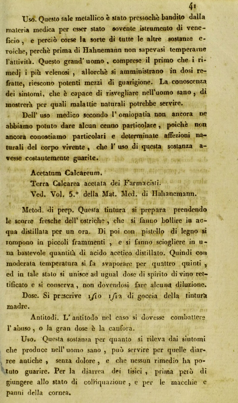 4> Uso. Questo sale metallico è stato pressoché bandito dalla materia medica per esser stalo sovente islrumcnto di vene- ficio , e perciò corse la sorte di tutte le altre sostanze e- Toiclie, perchè prima di Hahnemann non sapevasi temperarne 1 attività. Questo grand’ uomo , comprese il primo che i ri- medj i più velenosi , allorché si amministrano in dosi re- fratte, riescono potenti mezzi di guarigione. La conoscenza dei sintomi, che è capace di risvegliare nell’uomo sano, dì mostrerà per quali malattie naturali potrebbe servire. Deir uso medico secondo T omiopalla non ancora ne abbiamo potuto dare alcun cenno particolare, poiché non ancora conosciamo particolari e determinate affezioni na- turali del corpo vivente , che 1’ uso di questa sostanza a- vesse costantemente guarite. Acetatnm Calcareum. Terra Calcarea acelata dei Farmaclsii. Ved. Voi. 5.® della Mal. Med. di Ilahanemann. Melod. di prep. Questa tintura si prepara prendendo le scorze fresche dell’ ostriche , che si faiico bollire iu ac- qua distillata per un ora. Di poi con pistello di legno sì rompono in piccoli frammenti , e si finno sciogliere in u- na bastevole quantità di acido acetico distillato. Quindi con moderata temperatura si fa svaporare per quattro quinti , ed in tale stalo si unisce ad ugual doso di spirito di vino ret- tificato e si conserva , non dovendosi fare alcuna diluzione. Dose. Si prescrive ijio ìjin di goccia della tinturli madre. Antitodi. L’antitodo nel caso si dovesse combattere r a’ouso , o la gran dose è la canfora. Uso. Questa soslanza per quanto si rileva dai sintomi che produce nell’ uomo sano , può servire per quelle diar- ree antiche , senza dolore , e che nessun rimedio ha po- tuto guarire. Per la diarrea dei tisici , prima pelò di giungere allo stato di colHqiuuionc , e per le macchie c panni della cornea.