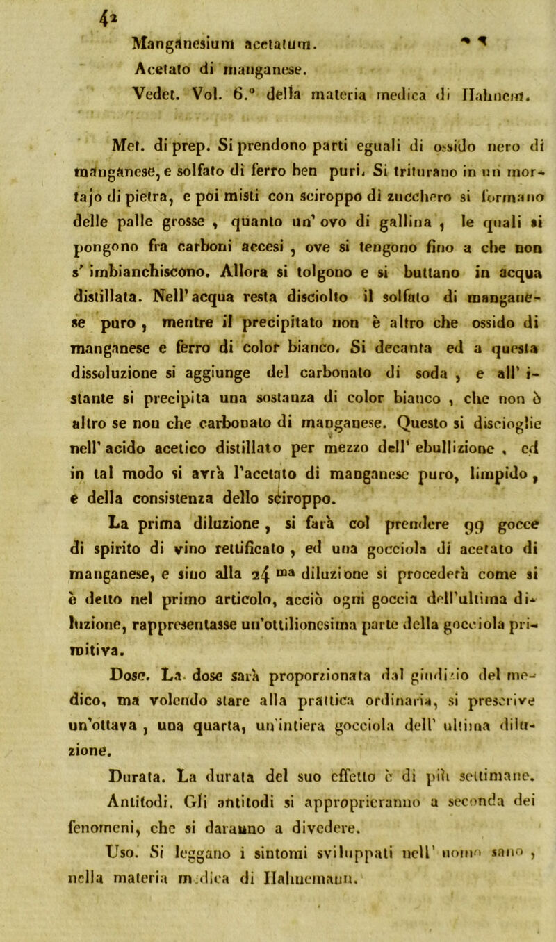 4^ MangÀnesium acelalum. ^ ^ Acetato di manganese. Vedet. Voi. 6.“ della materia medica di flahiicnl. Met. di prep. Si prendono parti eguali di ossido nero di manganese, e solfato di ferro ben puri< Si triturano in un rnor* tajo di pietra, e pòi misti con sciroppo di zucchero si formano delle palle grosse , quanto un' ovo di gallina , le quali si pongono fra carboni accesi , ove si tengono fino a die non s' imbianchiscono. Allora si tolgono e si buttano in acqua distillata. Nell'acqua resta disciolto il solfato di mangauC' se puro , mentre il precipitato non è altro che ossido di manganese e ferro di color bianco. Si decanta ed a questa dissoluzione si aggiunge del carbonato di soda , e all' i- stante si precipita una sostanza di color bianco , che non ò altro se non che carbonato di manganese. Questo si discioglie nell’ acido acetico distillato per mezzo dell’ ebullizione , ed in tal modo si arr'a l'acetqto di manganese puro, limpido, é della consistenza dello sciroppo. La prima diluzione, si farà col prendere gg gocce di spirito di vino rettificato , ed una gocciobs di acetato di manganese, e sino alla 24 diluzione si procederà come si è detto nel primo articolo, acciò ogni goccia dcll’ultiina di* lozione, rappresentasse un'otlilioncsiina parte della gocciola pri- mitiva. Dose. La. dose sarà proporzionata dal giiidi/io del me- dico, ma volendo stare alla prattica orditiaria, si prescrive un’ottava , una quarta, un'intiera gocciola dell’ ultima dilu- zione. Durata. La durata del suo effetto è di piti seuimane. Anlitodi. Gli antitodi si approprieranno a seconda dei fenomeni, che si darauno a divedere. Uso. lSI leggano i sintomi sviluppati iicU’ uomo sano , nella materia in.<!ica di Ilahuematm.