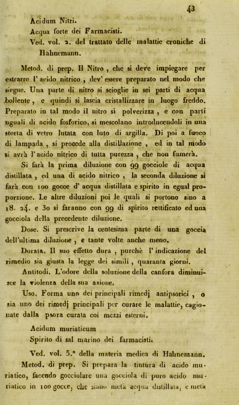 Aci (Inni Nitri. Acqua forte dei Farmacisti. Ved. voi. 1. del trattato delle malattie croniche di llahncmann. Metod. di prep. Il Nitro , clic si de/e impiegare per estrarre I’ acido nitrico , dev’ essere preparato nel modo che siegiie. Una parte di nitro si scioglie in sei parti di acqua bollente, e quindi si lascia cristallizzare in luogo freddo. Preparato in tal modo il nitro si polverizza , e con parti uguali di acido fosforico, si mescolano iutroducendoli in una storta di vetro lutala con luto di argilla. Di poi a fuoco I di lampada , si procede alla distillazione , ed in tal modo ii avra l’acido nitrico di tutta purezza , che non fumerà. Si farà la prima diluzione con 99 gocciole di acqua distillala , ed uoa di acido nitrico , la seconda diluzione si farà con 100 gocce d’ acqua distillata espirilo in egnal pro- porzione. Le altre diluzioni poi le quali si portone sino a 18. 24* ® s' faranno con 99 di spirito rettificato ed una gocciola della precedente diluzione. Dose. Si prescrive la centesima parte di una goccia dell'ultima diluzione , e tante volte anche meno. Durata. Il suo effetto dura , purché T indicazione del rimedio sia giusta la legge dei simili , quaranta giorni. Arilitodi. L'odore delia soluzione della canfora diminui- sce la violenza delia sua azioue. Uso. Forma uno dei principali rimedj antipsorici , o sia uno dei rimedj principali por curare le malattie, cagio- nate dalla psora curata coi mezzi esterni. Acìdum muriaticum Spirilo di sai marino dei farmacisti. Ved. voi. 5.® della materia medica di Hahnemann. Metod. di prep. Si prepara la tintura di acido mu- riatico, facendo gocciolare una gocciola di puro acido mu- riatico in 100 gocce, che siatiu inda acqua distillala, e lucià