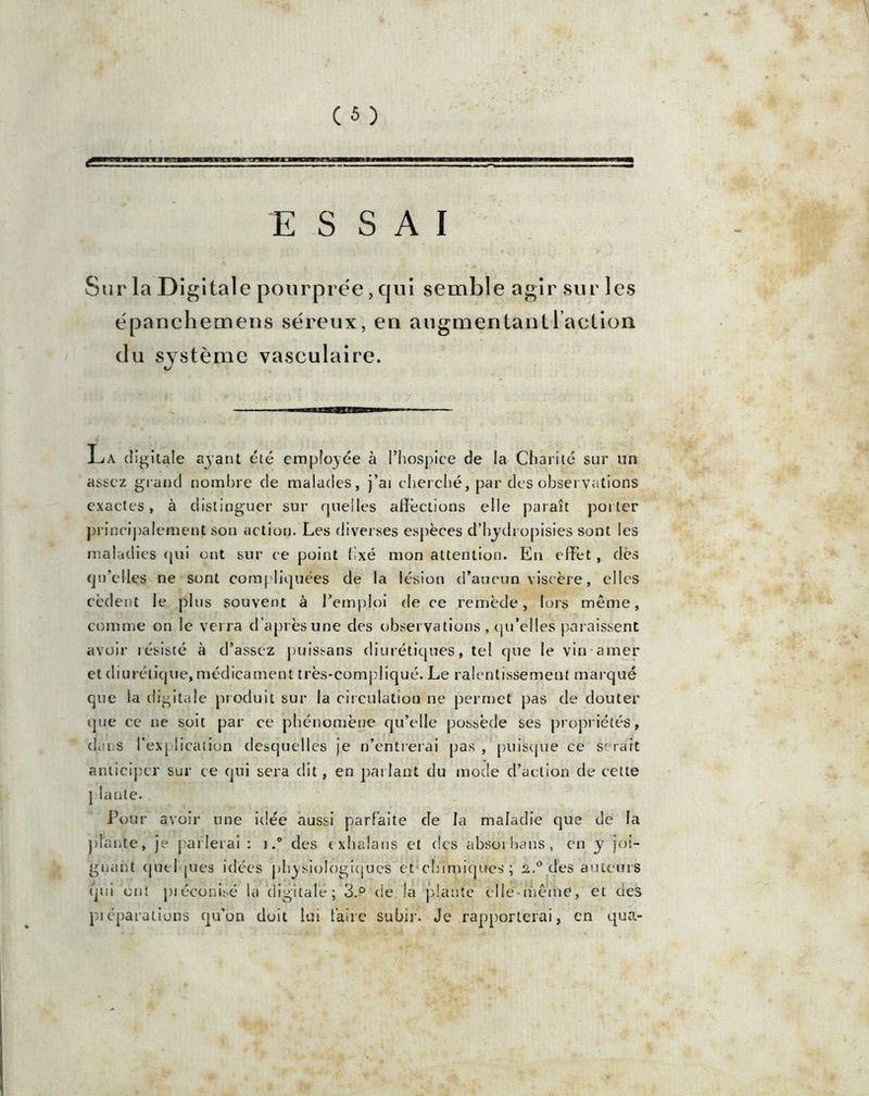 ESSAI Sur la Digitale pourprée, qui semble agir sur les épanchemeus séreux, en augmentant 1 action du système vasculaire. Lx rfi gitale ayant été employée à l’hospice de la Charité sur un assez grand nombre de malades, j’ai cherché, par des observations exactes, à distinguer sur quelles affections elle paraît porter principalement son action. Les diverses espèces d’hydropisies sont les maladies qui ont sur ce point fixé mon attention. En effet, dès qu’elles ne sont compliquées de la lésion d’aucun viscère, elles cèdent le plus souvent à l’emploi de ce remède, lors même, comme on le verra d'après une des observations , qu’elles paraissent avoir résisté à d’assez puissans diurétiques, tel que le vin amer et diurétique, médicament très-compliqué. Le ralentissement marqué que la digitale produit sur la circulation ne permet pas de douter que ce ne soit par ce phénomène qu’elle possède ses propriétés, dans l’explication desquelles je n’entrerai pas , puisque ce serait anticiper sur ce qui sera dit, en parlant du mode d’action de cette ] lante. Pour avoir une idée aussi parfaite de la maladie que de la plante, je parlerai : i.° des exhalans et des absorbans, en y joi- gnant cjuel pies idées physiologiques et chimiques; 2.0 des auteurs qui ont piéconisé la digitale; 3.° de la plante elle-même, et des piéparalions qu’on doit lui faire subir. Je rapporterai, en qua-