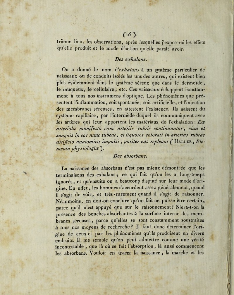 trîeme lieu, les observations, après lesquelles j’exposerai les effets qu’elle produit et le mode d’action qu’elle paraît avoir. Des exhalans. On a donné le nom à'exhalans à un système particulier de vaisseaux ou de conduits isolés les uns des autres, qui existent bien plus évidemment dans le système séreux que dans le dermoïde , le muqueux, le cellulaire, etc. Ces vaisseaux échappent constam- ment à tous nos instrumens d’optique. Les phénomènes que pré- sentent l’inflammation, soit spontanée, soit artificielle, et l’injection des membranes séreuses, en attestent l’existence. Ils naissent du système capillaire, par l’intermède duquel ils communiquent avec les artères qui leur apportent les matériaux de l’exhalation : Ece arteriolce manifesté cum arteriis rubris conlinuantur, cum et sanguis in cas nunc subeat, et liquores colorati in arlerias rubras artificio analomico impulsi , pariter eas repleanl ( Haller , Ele- menta physiologies ). Des absorbans, La naissance des absorbans ri’est pas mieux démontrée que les terminaisons des exhalans; ce qui fait qu’on les a long-temps ignorés, et qu’ensuite on a beaucoup disputé sur leur mode d’ori- gine. En effet, les hommes s’accordent assez généralement, quand il s’agit de voir, et très-rarement quand il s’agit de raisonner. Néanmoins, en doit-on conclure qu’un fait ne puisse être certain, parce qu’il n’est appuyé que sur le raisonnement? Niera-t-on la présence des bouches absorbantes à la surface interne des mem- branes séreuses, parce qu’elles se sont constamment soustraites à tous nos moyens de recherche? Il faut donc déterminer l’ori- gine de ceux ci par les phénomènes qu’ils produisent en divers endroits. Il me semble qu’on peut admettre comme une vérité incontestable , que là où se fait l’absorption, là aussi commencent les absorbans, Vouloir en tracer la naissance , la marche et les