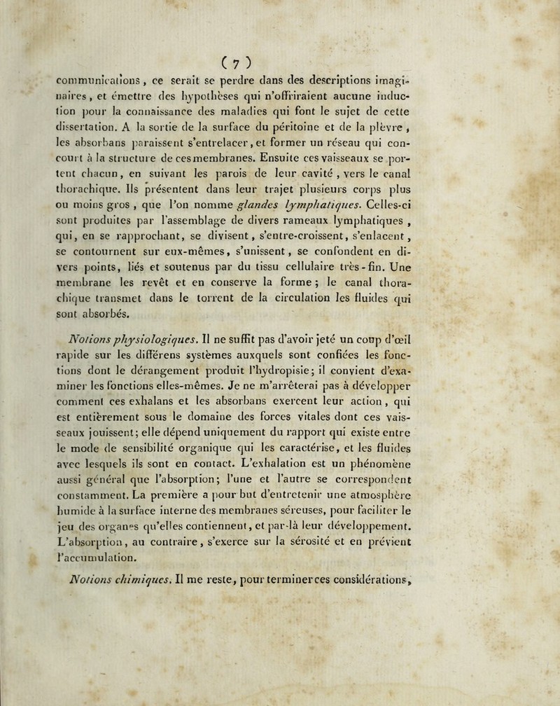 communications , ce serait se perdre clans des descriptions imagi- naires , et émettre des hypothèses qui n’offriraient aucune induc- tion pour la connaissance des maladies qui font le sujet de cette dissertation. A la sortie de la surface du péritoine et de la plèvre , les absorbans paraissent s’entrelacer, et former un réseau qui con- court à la structure de cesmembranes. Ensuite ces vaisseaux se por- tent chacun, en suivant les parois de leur cavité , vers le canal thorachique. Ils présentent dans leur trajet plusieurs corps plus ou moins gros , que l’on nomme glandes lymphatiques. Celles-ci sont produites par l’assemblage de divers rameaux lymphatiques , qui, en se rapprochant, se divisent, s’entre-croissent, s’enlacent, se contournent sur eux-mêmes, s’unissent, se confondent en di- vers points, liés et soutenus par du tissu cellulaire très-fin. Une membrane les revêt et en conserve la forme ; le canal thora- chique transmet dans le torrent de la circulation les fluides qui sont absorbés. Notions physiologiques. Il ne suffit pas d’avoir jeté un coup d’œil rapide sur les diff’érens systèmes auxquels sont confiées les fonc- tions dont le dérangement produit l’hydropisie; il convient d’exa- miner les fonctions elles-mêmes. Je ne m’arrêterai pas à développer comment ces exhalans et les absorbans exercent leur action , qui est entièrement sous le domaine des forces vitales dont ces vais- seaux jouissent; elle dépend uniquement du rapport qui existe entre le mode de sensibilité organique qui les caractérise, et les fluides avec lesquels ils sont en contact. L’exhalation est un phénomène aussi général que l’absorption; l’une et l’autre se correspondent constamment. La première a pour but d’entretenir une atmosphère humide à la surface interne des membranes séreuses, pour faciliter le jeu des organes qu’elles contiennent, et par-là leur développement. L’absorption, au contraire, s’exerce sur la sérosité et en prévient l’accumulation. Notions chimiques, Il me reste, pour terminer ces considérations.