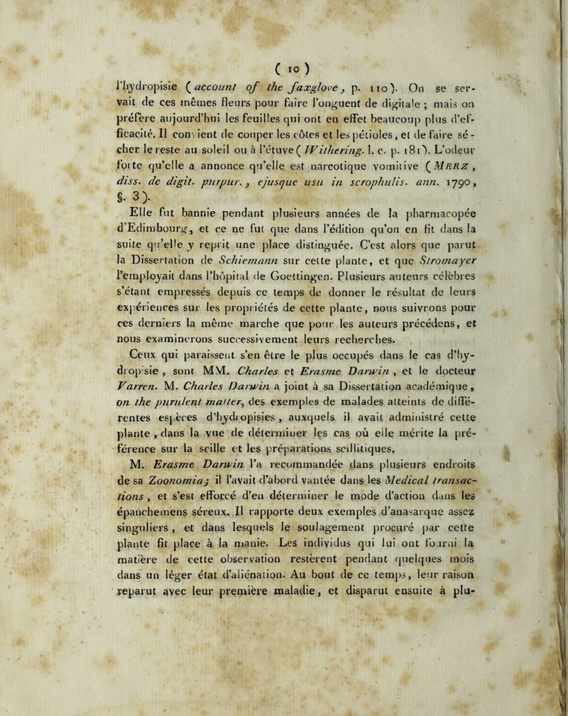 l'hydropisie ( account of the faxglove , p. iio). On se ser- vait de ces mêmes fleurs pour faire l’onguent de digitale ; mais on préfère aujourd’hui les feuilles qui ont en effet beaucoup plus d’ef- ficacité. Il com ient de couper les côtes et les pétioles , et de faire sé- cher le reste au soleil ou à l’étuve( Withering. 1. c. p. 18O. L’odeur forte (ju’elle a annonce qu’elle est narcotique vomitive {Mrrz , (//ss. de digil. pur pur. , ejusque usu in scrophulis. ann. 1790, s. 3> Elle fut bannie pendant plusieurs années de la pharmacopée d’Ed imbourg, et ce ne fut que dans l’édition qu’on en fit dans la suite qu’elle y reprit une place distinguée. C’est alors que parut la Dissertation de Schiemann sur celte plante, et que Stromayer l’employait dans l’hôpital de Goettingen. Plusieurs auteurs célèbres s’étant empressés depuis ce temps de donner le résultat de leurs expériences sur les propriétés de cette plante, nous suivrons pour ces derniers la même marche que pour les auteurs précédons, et nous examinerons successivement leurs recherches. Ceux qui paraissent s’en être le plus occupés dans le cas d’hy- drop’sie , sont MM. Charles et Erasme Darwin , et le docteur Varren. M. Charles Darwin a joint à sa Dissertation académique, on the purulent ma/ter, des exemples de malades atteints de diffe- rentes espèces d’hydiopisies , auxquels il avait administré cette plante , dans la vue de déterminer les cas où eile mérite la pré- férence sur la scille et les préparations scdlitiques. M. Erasme Darwin l’a recommandée dans plusieurs endroits de sa Zoonomiaj il l’avait d’abord vantée dans les Medical transac- tions , et s’est efforcé d’en déterminer le mode d’action dans les épanchemens séreux. Il rapporte deux exemples d’anasarque assez singuliers, et dans lesquels le soulagement procuré par cette plante fit place à la manie. Les individus qui lui ont fourni la matière de cette observation restèrent pendant quelques mois dans un léger état d’aliénation. Au bout de ce temps, leur raison reparut avec leur première maladie, et disparut ensuite à plu-