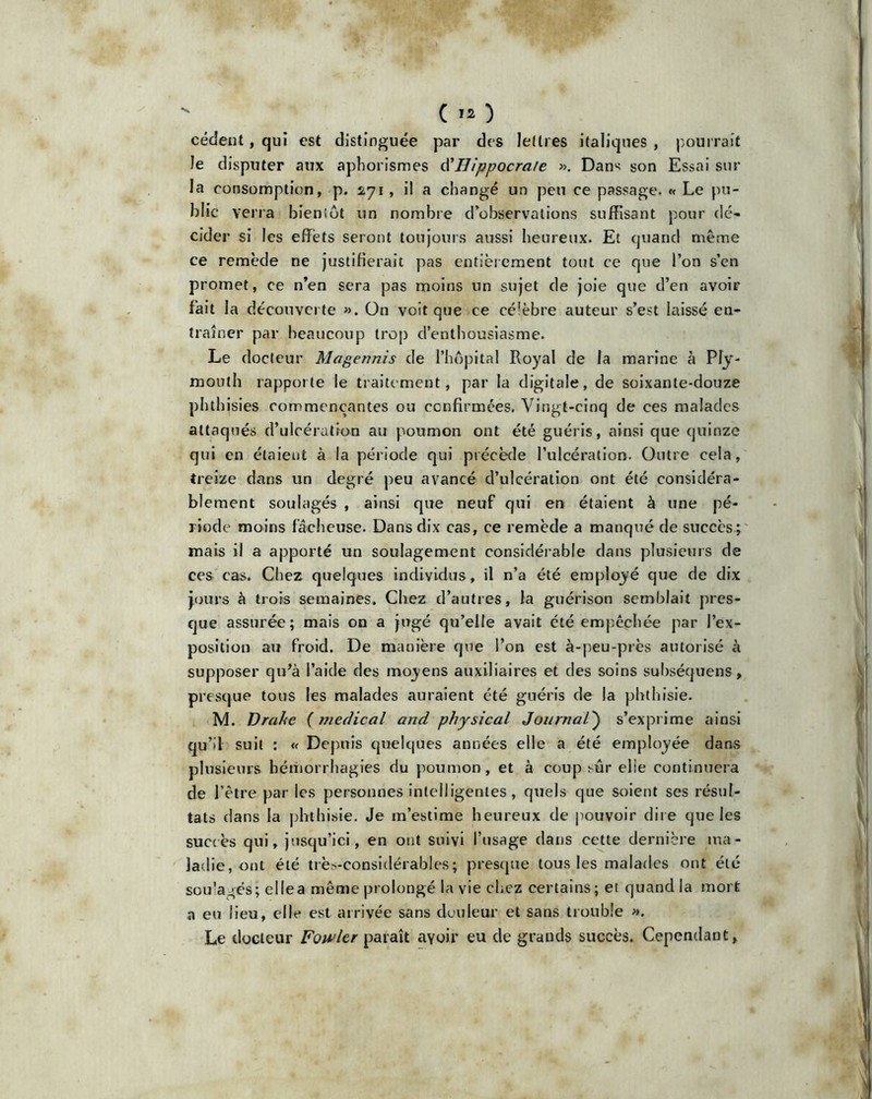 ( *0 cèdent, qui est distinguée par des lettres italiques, pourrait le disputer aux aphorismes d’Hippocrate ». Dans son Essai sur la consomption, p. 271 , il a changé un peu ce passage. « Le pu- blic verra bientôt un nombre d’observations suffisant pour dé- cider si les effets seront toujours aussi heureux. Et quand même ce remède ne justifierait pas entièrement tout ce que l’on s’cn promet, ce n’en sera pas moins un sujet de joie que d’en avoir fait la découverte ». On voit que ce cé’èbre auteur s’est laissé en- traîner par beaucoup trop d’enthousiasme. Le docteur Magennis de l’hôpital Royal de la marine à Ply- mouth rapporte le traitement, par la digitale, de soixante-douze phthisies commençantes ou confirmées. Vingt-cinq de ces malades attaqués d’ulcération au poumon ont été guéris, ainsi que quinze qui en étaient à la période qui précède l’ulcération. Outre cela, treize dans un degré peu avancé d’ulcération ont été considéra- blement soulagés , ainsi que neuf qui en étaient à une pé- riode moins fâcheuse. Dans dix cas, ce remède a manqué de succès ; mais il a apporté un soulagement considérable dans plusieurs de ces cas. Chez quelques individus, il n’a été employé que de dix jours à trois semaines. Chez d’autres, la guérison semblait pres- que assurée; mais on a jugé qu’elle avait été empêchée par l’ex- position au froid. De manière que l’on est à-peu-près autorisé à supposer qu’à l’aide des moyens auxiliaires et des soins subséquens, presque tous les malades auraient été guéris de la phthisie. M. Drahe ( medical and physical Journal) s’exprime ainsi qu’il suit : « Depuis quelques années elle a été employée dans plusieurs hémorrhagies du poumon, et à coup sur elie continuera de l’être par les personnes intelligentes , quels que soient ses résul- tats dans la phthisie. Je m’estime heureux de pouvoir dire que les succès qui, jusqu’ici, en ont suivi l’usage dans cette dernière ma- ladie, ont été trè-considérables; presque tous les malades ont été sou'agés; elle a même prolongé la vie chez certains; et quand la mort a eu lieu, elle est arrivée sans douleur et sans trouble ». Le docteur Fowlcr paraît avoir eu de grands succès. Cependant,