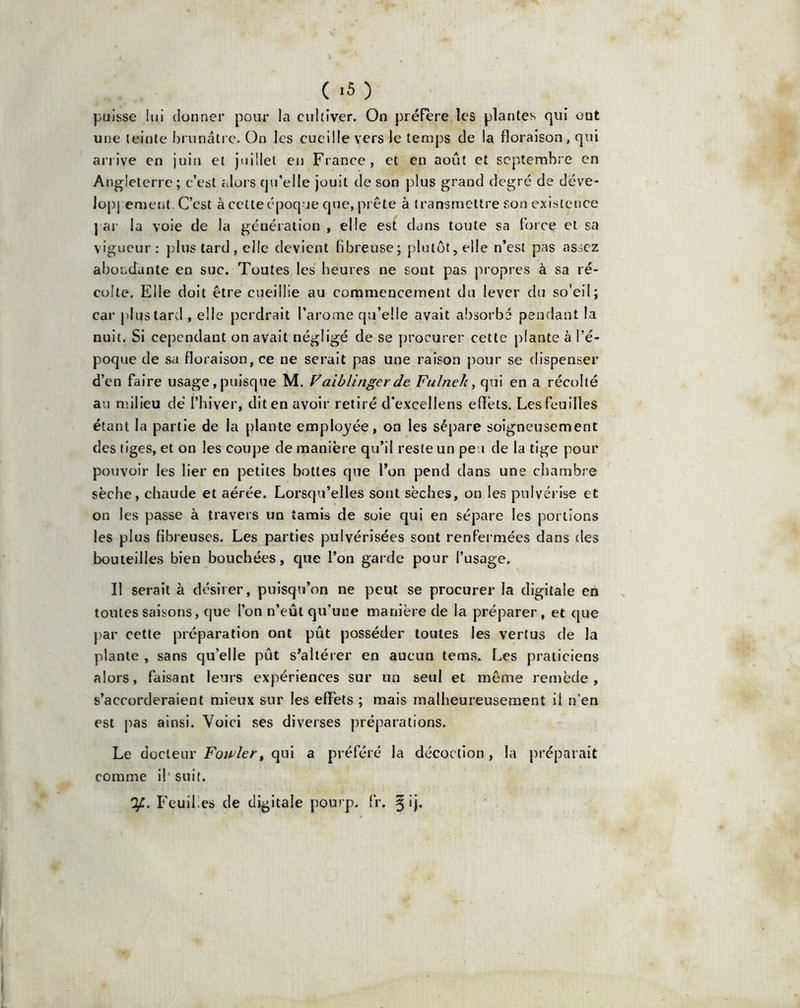 puisse lui donner pour la cultiver. On préfère les plantes qui ont une teinte brunâtre. On les cueille vers le temps de la floraison, qui arrive en juin et juillet en France, et en août et septembre en Angleterre; c’est alors qu’elle jouit de son plus grand degré de déve- loppement C’est à celte époque que, prête à transmettre son existence par la voie de la génération , elle est dans toute sa force et sa vigueur: plus tard, elle devient fibreuse; plutôt, elle n’est pas assez abondante en suc. Toutes les heures ne sont pas propres à sa ré- colte. Elle doit être cueillie au commencement du lever du so'eil; car plus tard , elle perdrait l’arome qu’elle avait absorbé pendant la nuit. Si cependant on avait négligé de se procurer cette plante à l’é- poque de sa floraison, ce ne serait pas une raison pour se dispenser d’en faire usage, puisque M. Vaiblinger de Fulneh, qui en a récolté au milieu dé l’hiver, dit en avoir retiré d'excellens effets. Les feuilles étant la partie de la plante employée, on les sépare soigneusement des tiges, et on les coupe de manière qu’il reste un peu de la tige pour pouvoir les lier en petites bottes que l’on pend dans une chambre sèche, chaude et aérée. Lorsqu’elles sont sèches, on les pulvérise et on les passe à travers un tamis de soie qui en sépare les portions les plus fibreuses. Les parties pulvérisées sont renfermées dans des bouteilles bien bouchées, que l’on garde pour l’usage. Il serait à désirer, puisqu’on ne peut se procurer la digitale en toutes saisons, que l’on n’eût qu’une manière de la préparer , et que par cette préparation ont pût posséder toutes les vertus de la plante , sans qu’elle pût s’altérer en aucun tems. Les praticiens alors, faisant leurs expériences sur un seul et même remède, s’accorderaient mieux sur les effets ; mais malheureusement il n’en est pas ainsi. Voici ses diverses préparations. Le docteur Fowler, qui a préféré la décoction , la préparait comme il'suit. Feuilles de digitale pourp. fr. §ij.