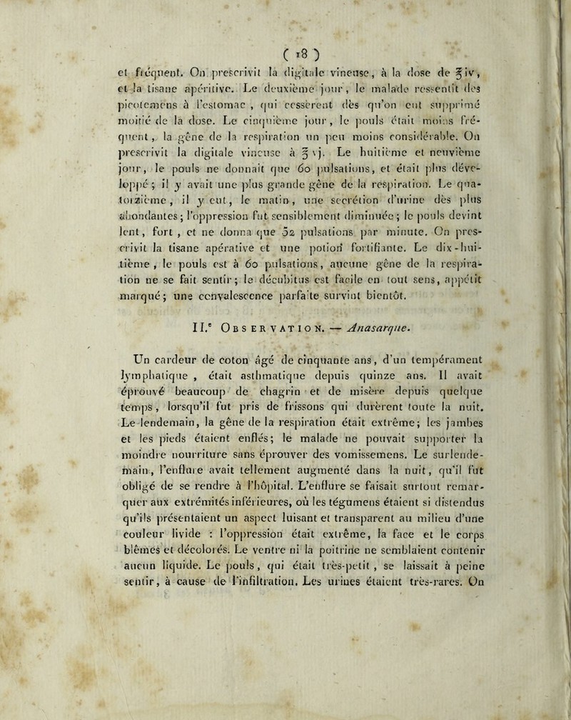 et fiéquent. On prescrivit la digitale vineuse, à la dose de ^iv, et !a tisane apéritive. Le deuxième jour , le malade ressentit des picolemens à l’estomac , qui cessèrent dès qu’on eut supprimé moitié de la dose. Le cinquième jour, le pouls était moins fré- quent , la gène de la respiration un peu moins considérable. On prescrivit la digitale vineuse à §\j. Le huitième et neuvième jour, le pouls ne donnait que 60 pulsations, et était plus déve- loppé ; i! y avait une plus grande gêne de la respiration. Le qua- torzième, il y eut, le matin, une secrétion d’urine dès plus abondantes; l’oppression fut sensiblement diminuée; le pouls devint lent, fort , et ne donna que 02 pulsations par minute. On pres- crivit la tisane apérative et une potion fortifiante. Le dix -hui- tième , le pouls est à 60 pulsations, aucune gêne de la respira- tion ne se fait sentir; le décubitus est facile en tout sens, appétit marqué; une convalescence parfaite survint bientôt. IL* Observation. — Anasarqne. Un cardeur de coton âgé de cinquante ans, d’un tempérament lymphatique , était asthmatique depuis quinze ans. Il avait éprouvé beaucoup de chagrin et de misère depuis quelque temps, lorsqu’il fut pris de frissons qui durèrent toute la nuit. Le lendemain, la gêne de la respiration était extrême; les jambes et les pieds étaient enflés; le malade ne pouvait supporter la moindre nourriture sans éprouver des vomissemens. Le surlende- main, l’enflme avait tellement augmenté dans la nuit, qu’il fut obligé de se rendre à l’hôpital. L’enflure se faisait surtout remar- quer aux extrémités inférieures, où les tégumens étaient si distendus qu’ils présentaient un aspect luisant et transparent au milieu d’une couleur livide : l’oppression était extrême, la face et le corps blêmes et décolorés. Le ventre ni la poitrine ne semblaient contenir aucun liquide. Le pouls, qui était très-petit, se laissait à peine sentir, à cause de l'infiltration. Les urines étaient très-rares, ün