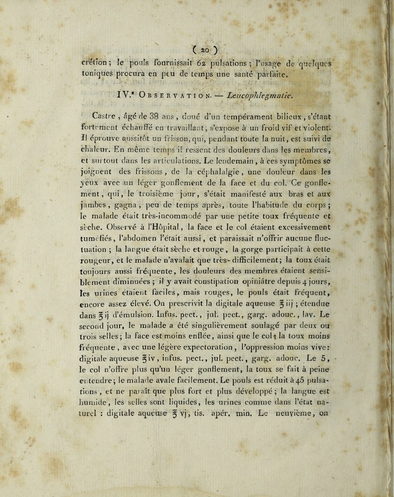 ( £0 ) crction ; le pouîs fournissait 62 pulsations; l’usage de quelque*' toniques procura en peu de temps une saute parfaite. , : - r . li j 've-: » I Y.* Observation. — Leucophlegmaiie. Castre , âgé de 38 ans , doué d’un tempérament bilieux , s’étant forte ment échauffé en travaillant, s’expose à un froid vif et violent. Il éprouve aussitôt un frisson,qui, pendant toute la nuit, est suivi de cha leur. En même temps i! ressent des douleurs dans les membres, et sm tout dans les articulations. Le lendemain , à ces symptômes se joignent des frissons, de la céphalalgie , une douleur dans les yeux avec un léger gonflement de la face et du col. Ce gonfle- ment, qui, le troisième jour, s’était manifesté aux bras et aux jambes , gagna , peu de temps après, toute l’habitude du corps ; le malade était très-incommodé par une petite toux fréquente et sèche. Observé à l’Hôpital, la face et le col étaient excessivement tuméfiés, l’abdomen l’était aussi, et paraissait n’offrir «aucune fluc- tuation ; la largue était sèche et rouge, la gorge participait à cette rougeur, et le malade n’avalait que très-difficilement ; la toux était toujours aussi fréquente, les douleurs des membres étaient sensi- blement diminuées; il y avait constipation opiniâtre depuis 4 jours, les mines étaient faciles, mais rouges, le pouls était fréquent, encore assez élevé. On prescrivit la digitale aqueuse §iij ; étendue dans § ij d’émulsion. Infus. pect., jul. pect., garg. adouc., lav. Le second jour, le malade a été singulièrement soulagé par deux ou trois selles; la face est moins enflée, ainsi que le col 5 la toux moins fréquente , avec une légère expectoration, l’oppression moins vive: digitale aqueuse §iv, infus. pect., jul. pect., garg. adouc. Le 5, le col n’offi’e plus qu’un léger gonflement, la toux se fait à peine ei.tendre; le malade avale facilement. Le pouls est réduit à45 pulsa- tions , et ne paîaîtque plus fort et plus développé; la langue est humide, les selles sont liquides, les urines comme dans l’état na- turel : digitale aqueuse ^ vj, tis. apér, min. Le neuvième, on