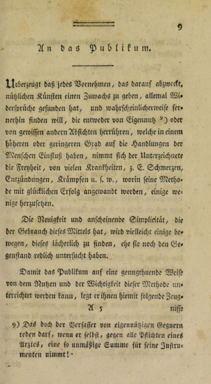 n t n ß ^ 11 b (i f u nt. VlcSeräeugt jebcö 23ornef)mfn, bn5 baraiif nbswccft, nü^ltd)cn Äünflcn einen Suwadjö 311 9eben, allemal 5Si* bcrfprud)c gefunben bat, unb mabi’fd}einlid)cvtt'ei[c fec* nerbtn finben mill, bic entweber von (Sigennu^ ober von gemiffen anbevn^(6jid)ten berrübren, meld)c in einem boberen ober geringeren förab auf bic J^anblungen bet 5}ienfd;cn (Sinffufj b^^^n / nimmt fid) ber Unterjeidjnete tieSre^b^it/ 'JOn vielen .^ranfbeiten, j. (5. 0cbmerjen, Cntjönbiingen, .^rSmpfen u. f. m., mortn feine TOietbo* be mit glücflicbcn (Erfolg angemanbt morben, einige mc^ tiige berjufc^en, i^ic S^euigfeit unb nnfebeinenbe 0impltrität, bic ber ©ebraueb biefes'D3Jittelö [)at, mirb vielleidjt einige 6e» megen, biefeö (acberlid) ju ftnben, ebc fic noch ben 0c* genjlanb reblicb unterfud)t haben. S)amit baö ‘Publifum auf eine genugtbuenbe ®cifc von bem Shifeen unb ber ®id)tigfeit biefer ^erbobe un* tci ricbtet werben fann, legt er ihnen biemit folgenbe 3eug* 3f 5 ni|Yc 9) .S'aö boeb ber SScrfajfer von eigennit^igcn ©cgnerii reben barf, wen« er felbft, flcgen alle '])jlitbten cine^ Slritcö, eine fo uum^ptge gumme für feine 3nflru* menten nimmt!*