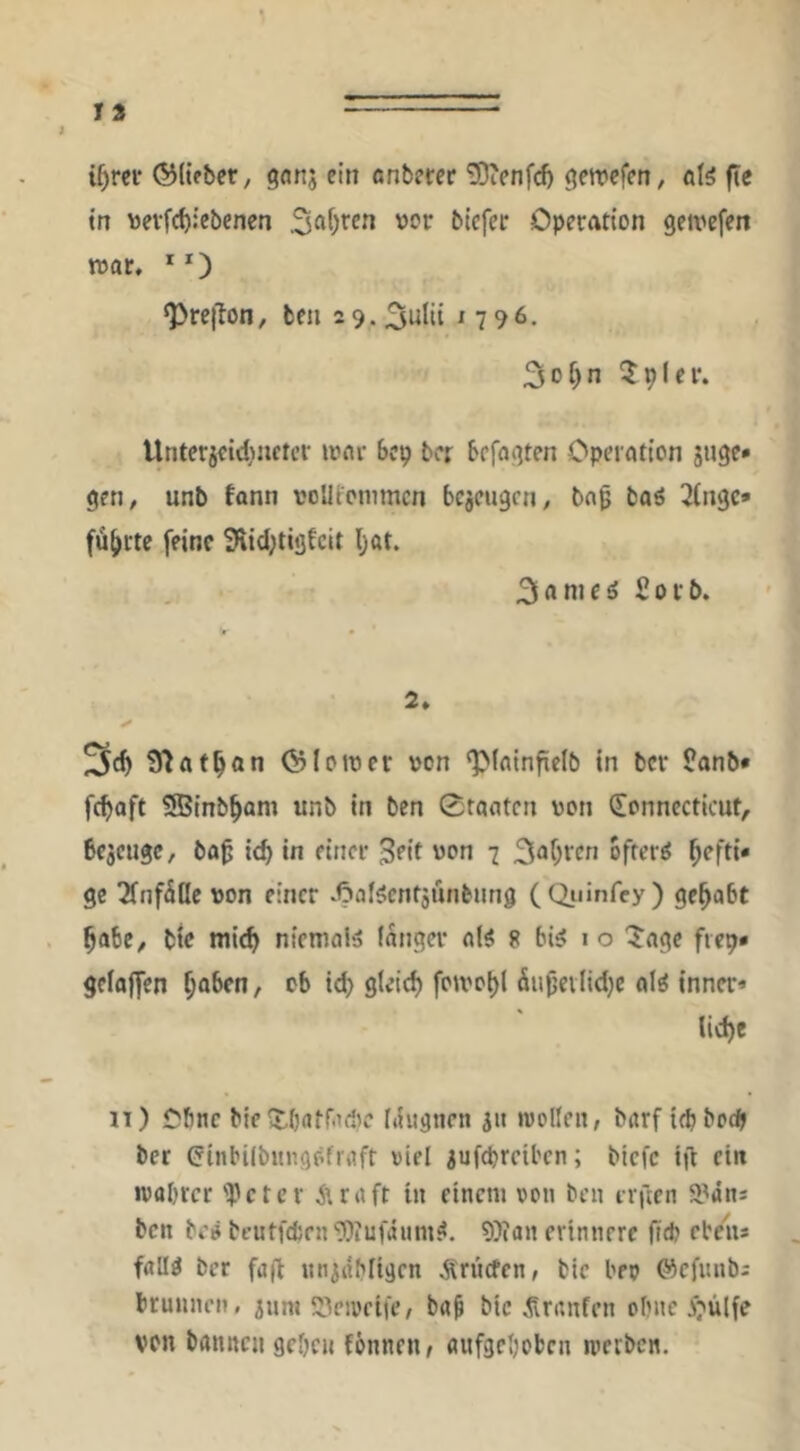 i^rei- ®(tfber, ganj ein önbmc *iOienfc^ getrefen, ö(^ fte tn wevfc^iebcnen Operation gewefen war. * O ‘PrejTon, ben 2 9.3tilii ' 7 96. 3of)n 5plei*. Untetjcid^nftcr »onr bcp bcr befaßten Operation juge» gen^ unb tann roUfommcn bezeugen, bn^ baö 3(ngc» führte feine 3\id;tigEcit Ijat. : . 3anieö £ovb. 2» S^at^an ©lower von ‘pfainfielb in bcr ?anb* fc^aft SBinb^am unb in ben 0raatcn von (Connecticut, bezeuge, bab id} in einer 3eit von 7 hefti- ge 2fnf5tle von einer .^laf^cntjunbung (duinfey) gehabt ^abe, bie mic^ niemals langer al^ 8 bi^ i o ^age fiep* geloffen ^aben, ob id) gleici) foivo^l äu^evlidjc al^ inner* iie^e 11) Ofinc bie (tOatfadic Itiwgnen jii iwolleu, barf iepboep ber ^inbilbiingöfraft viel ^ufepreiben; biefe ift ein ivabree 'ipeter Araft in einem von ben irften a^äns ben be^ bt’UtfdjenDiufäum^. 9)ian erinnere (id) eben* falld ber fafi nninbligcn Ärücfen, bie bev ©cfunb; brunneii, jnm S^eivcife, bap bie .Sninfen ebne ^^ülfe von bannen geben fönnen/ aufgeboben iperben.