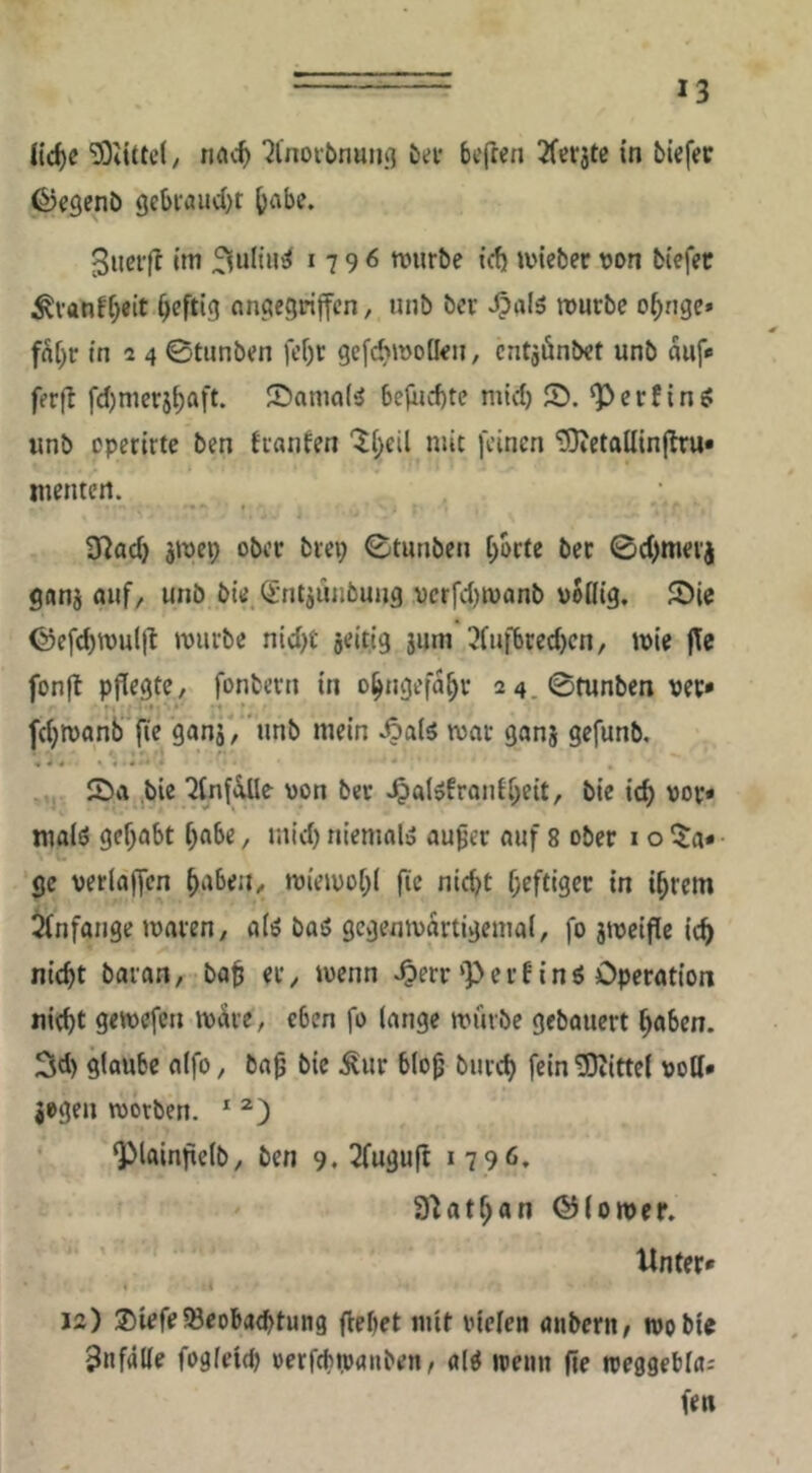 üd)e ‘Jl'noi-bnuiiß J>a’ befren 2fer3te in tiefer ©egenb gebfaucOt ^abe. Suerfl im 179^ mürbe icfi mieber von biefet ^vanf[;eit heftig Angegriffen, unb ber mürbe o^nge» fü[)r in a 4 0tiinben fcf)r gcfcbmoüen, cntgönbet unb auf* ferfl fdjmerj^aft. ©ama(^ befiu-btc mid) S. Verfing: unb operirte ben franfen '^(;eil mit feinen ‘DJietallinjltu* menten. 9^ad) jmep ober brei; 0tunben [)brte ber 0d)merj gnnj auf, unb bü ^'ntiiuibung vcrfdjmonb voöig. S)ie ©efcbmuljl mürbe nid)t jeitig jum 3fufbred)cn, mie jle fonfl pflegte, fonbern in o^ngefa^v 2 4.0tunben vec* fd^monb fie gani, unb mein Äaiö mar ganj gefunb, 2>a bie ^tnfiiUe von ber ^al^fronti;eit, bie ic^ vor* malö gehabt f;abe, mid) niemal» au^er auf 8 ober i o ^^a* ge verlaffcn ^abea, miemol)! fie nid)t f;eftiger in i^rem Anfänge maven, a(ö baö gcgenmartigemal, fo jmeifle ic^ nicht baran, bab er, menn ^err ‘P e r f i n ö Operation nicht gemefen märe, eben fo lange mürbe gebauert haben. 3d) glaube alfo, ba^ bie ^ur blo^ burch fein Mittel voll- zogen morben. * Plainftelb, ben 9, 2(ugufb 1796, S^athan ©lomer. Unter* 12) ®iefe58eoba(htung flehet mit vielen anbern; wo bie Unfälle fogleich verfchrvanben, alö wenn fie weggeblaj fen