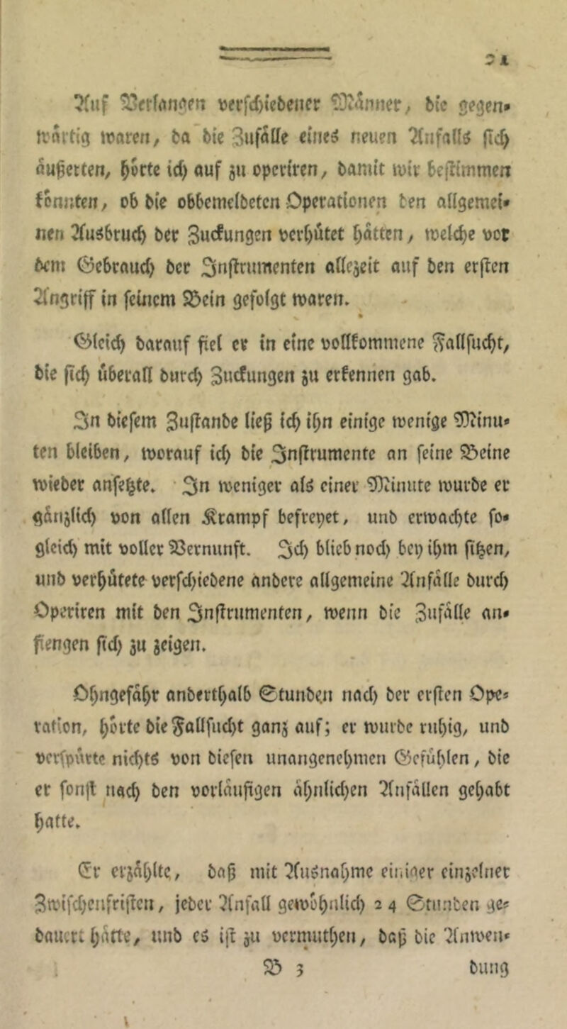 — 5 4 ^iif \)<i*fcf)ie6eiier ?0i«5nner, btc g^gen* jrnitig ivami/ ba’bic 3uf5lle eintä neuen Tfnfallö (ic^ flu^ctten, öuf 5« opcdren, bamtt »vir beffimmen fbauten, ob bic obbcmcibetcn Operationen ten ailgemei* nen 2fuibru(b bet Bucfungen verbötet bitten, »oelebe vor bcni Öebrnud) ber 2ln|lrumenten ailejeit auf ben erjlen 2fngri|f in feinem Sßein gefoigt mären. ^ • <^(eicb barauf fiel er in eine vollfommene ^adfuebt, « bie ficf> überall bnrd) Suefungen ju erfentien gab. 3n biefem 3n|lanbe liep icb if)n einige mentge tDiinu» ten bleiben, worauf id) bie 3nffrumentc an feine S&einc wieber anfe^te. • 3n weniger olö einer 'D)^inute würbe er ^Snjlid) \)on allen Krampf befrepet, unb erwachte fo< glcid) mit voller 23crnunft. 3ch blieb nod) bep ihm (th^n, unb verhütete oerfdnebene anbere allgemeine 2lnfalle burd) Operiren mit ben 3nl^rumenten, wenn bie Bnfülle an» fengen ftd) ju geigen. Ohngefahr anberthalb 0tunbe.n nad) ber erden Ope* rafion, h^de bie5allfnd)t gang auf; er würbe rut)ig, unb vcrfpüttc nichts von biefen unangenehmen ©efühlen, bic er fonjt nach ben vorläufigen ahnlid)en 3lnfallcn gehabt hatte. Cfr ergüh^t?/ bap mit ^(uönahmc eir.iger cingdner 3wifd;cnfriiicn, jeber 3fnfatl gewohulid) 2 4 0runten gc? bauert hi'itt«/ ttnb es id gu vermuthen, bap bic ^Inwen« 23 3 billig