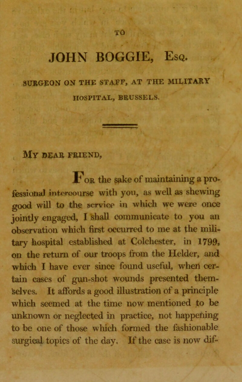 TO JOHN BOGGIE, Esq. SURGEON ON THE STAFF, AT THE MILITARY HOSPITAL, BRUSSELS. MY DEAR FRIEND, For the sake of maintaining a pro- fessional intercourse with you, as well as shewing good will to the service in which we were once jointly engaged, I shall communicate to you an observation which first occurred to me at the mili- tary hospital established at Colchester, in 1799, on the return of our troops from the Helder, and which I have ever since found useful, when cer- tain cases of gun-shot wounds presented them- Iselves. It affords a good illustration of a principle which seemed at the time now mentioned to be unknown or neglected in practice, not happening to be one of those which formed the fashionable surgical topics of the day. If the case is now dif-