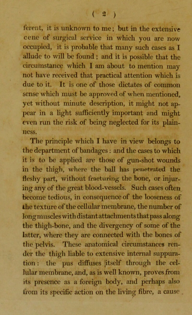 lerent, it is unknown to me; but in the extensive cene of surgical service in which you are now occupied, it is probable that many such cases as I allude to will be found ; and it is possible that the circumstance which I am about to mention may not have received that practical attention which is due to it. It is one of those dictates of common sense which must be approved of when mentioned, yet without minute description, it might not ap- pear in a light sufficiently important and might even run the risk of being neglected for its plain- ness. The principle which I have in view belongs to the department of bandages: and the cases to which it is to be applied are those of gun-shot wounds in the thigh, where the ball has penetrated the fleshy part, without fracturing the bone, or injur- ing any of the great blood-vessels. Such cases often become tedious, in consequence of the looseness of the texture of the cellular membrane, the number of long muscles with distant attachments that pass along the thigh-bone, and the divergency of some of the latter, where they are connected with the bones of the pelvis. These anatomical circumstances ren- der the thigh liable to extensive internal suppura- tion : the pus diffuses [itself through the cel- lular membrane, and, as is well known, proves from its presence as a foreign body, and perhaps also from its specific action on the living fibre, a cause .