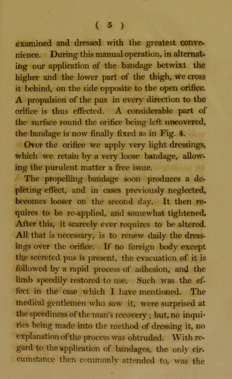 examined and dressed with the greatest conve- nience. During this manual operation, in alternat- ing our application of the bandage betwixt the higher and the lower part of the thigh, we cross it behind, on the side opposite to the open orifice. A propulsion of the pus in every direction to the orifice is thus effected. A considerable part of the surface round the orifice being left uncovered, the bandage is now finally fixed as in Fig. 4. Over the orifice we apply very light dressings, which we retain by a very loose bandage, allow- ing the purulent matter a free issue. The propelling bandage soon produces a de- pleting effect, and in cases previously neglected, becomes looser on the second day. It then re- quires to be re-applied, and somewhat tightened. After this, it scarcely ever requires to be altered. All that is necessary, is to renew daily the dress- ings over the orifice. If no foreign body except the secreted pus is present, the evacuation of it is followed by a rapid process of adhesion, and the limb speedily restored to use. Such was the ef- fect in the case which I have mentioned. The medical gentlemen who saw it, were surprised at the speediness of the man’s recovery; but, no inqui- ries being made into the method of dressing it, no explanation of the process was obtruded. With re- gard to the application of bandages, the only cir- cumstance then commonly attended to, was the