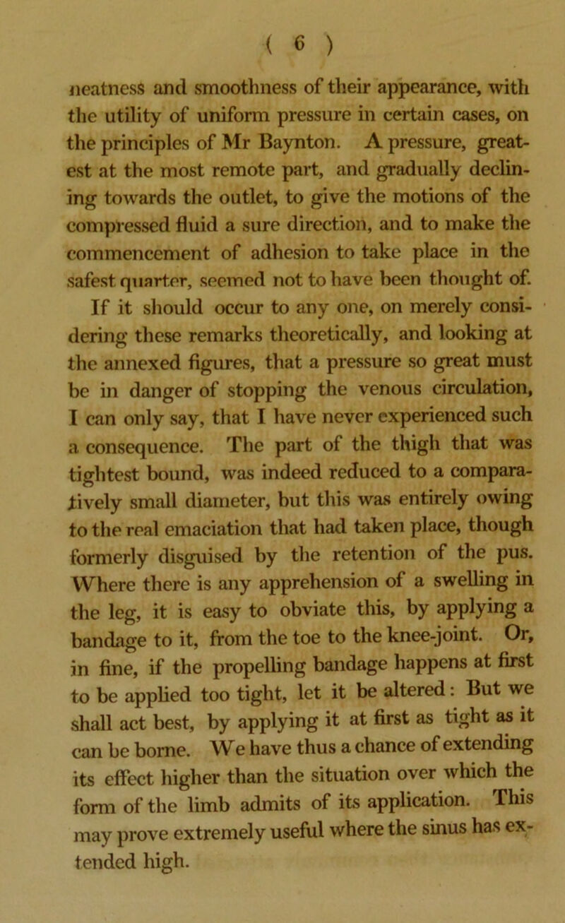 neatness and smoothness of their appearance, with the utility of uniform pressure in certain cases, on the principles of Mr Baynton. A pressure, great- est at the most remote part, and gradually declin- ing towards the outlet, to give the motions of the compressed fluid a sure direction, and to make the commencement of adhesion to take place in the safest quarter, seemed not to have been thought of. If it should occur to any one, on merely consi- dering these remarks theoretically, and looking at the annexed figures, that a pressure so great must be in danger of stopping the venous circulation, I can only say, that I have never experienced such a consequence. The part of the thigh that was tightest bound, was indeed reduced to a compara- tively small diameter, but this was entirely owing to the real emaciation that had taken place, though formerly disguised by the retention of the pus. Where there is any apprehension of a swelling in the leg, it is easy to obviate this, by applying a bandage to it, from the toe to the knee-joint. Or, in fine, if the propelling bandage happens at first to be applied too tight, let it be altered: But we shall act best, by applying it at first as tight as it can be borne. We have thus a chance of extending its effect higher than the situation over which the form of the limb admits of its application. This may prove extremely useful where the sinus has ex- tended high.