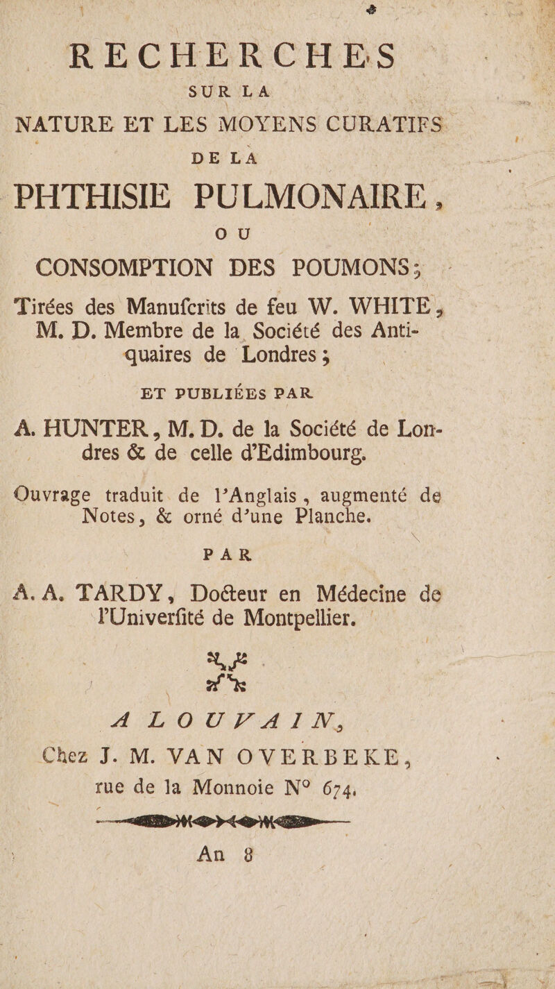 $& ‘ RECHERCHES | SUR LA NATURE ET LES MOYENS CURATIFS DE LA PATHISIE PULMON AIRE, OU CONSOMETION DES POUMONS; Tirées des Manufcrits de feu W. WHITE, M. D. Membre de la Société des Anti- quaires de Londres ; ET PUBLIÉES PAR À. HUNTER , M. D. de la Société de Lon- dres & de celle d'Edimbourg. Ouvrage traduit de l’Anglais, augmenté de Notes, & orné d’une Planche. PAR A. A. TARDY, Docteur en Médecine de l'Univerfité de Montpellier. : hu D. Me. A LEP A FN Chez J. M. VAN OVERBEKE, rue de la Monnoie N° 674, e.. CO «0 mms An 8