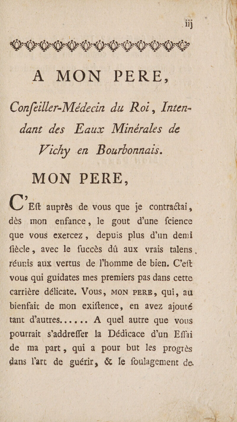 ï DD de DDC A MON PERE, Confeiller-Médecin du Roi, Inten- dant des Eaux Minérales de Vichy en Bourbonnais. MON PERE, > EE C Eft auprès de vous que je contractai, dès mon enfance, le gout d’une fcience que vous exercez, depuis plus d’un demi réuris aux vertus de l’homme de bien. C’eft vous qui guidates mes premiers pas dans cette carrière délicate, Vous, MON PERE, qui, au bienfair de mon exiftence, en avez ajouté tant d’autres. ..,... À quel autre que vous pourrait s’addreffer la Dédicace d’un Effñi de ma part, qui a pour but les progrès