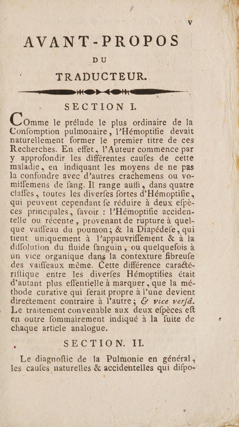 AVANT-PROPOS TRADUCTEUR. À HD RE SECTION I. Ce le prélude le plus ordinaire de la Confomption pulmonaire , l’'Hémoptifie devait naturellement former le premier titre de ces Recherches. En effet, l’Auteur commence par y approfondir les différentes caufes de cette maladie, en indiquant les moyens de ne pas la confondre avec d’autres crachemens ou vo- millemens de fang. Il range auffi, dans quatre clafles, toutes les diverfes fortes d'Hémoptifie, qui peuvent cependant fe réduire à deux efpè- ces principales, favoir : l’Hémoptifie acciden- telle ou récente , provenant de rupture à quel- que vaifleau du poumon; &amp; la Diapédelfe, qui tient uniquement à l’appauvriflement &amp; à la difflolution du fluide fanguin , ou quelquefois à un vice organique dans la contexture fibreufe des vaiffeaux même. Cette différence caracté- nflique entre les diverfes Hémoptifies était d'autant plus effentielle à marquer , que la mé- thode curative qui ferait propre à l’une devient directement contraire à l’autre; &amp; vice ver/&amp;. Le traitement convenable aux deux efpèces eft en outre fommairement indiqué à la fuite de chaque article analogue. : SECTION IE Le diagnoftic de la Pulmonie en général,
