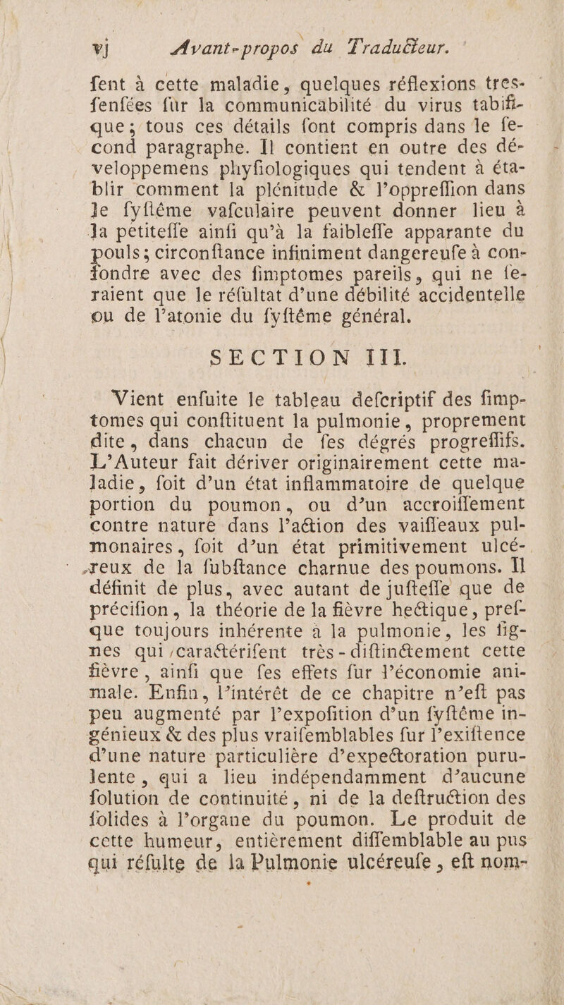 fent à cette maladie, quelques réflexions tres- fenfées fur la communicabilité du virus tabifi- que; tous ces détails font compris dans Île fe- cond paragraphe. Il contient en outre des dé- veloppemens phyfologiques qui tendent à éta- blir comment la plénitude &amp; l’oppreflion dans le fyflême vafculaire peuvent donner lieu à Ja petitefle ainfi qu’à la faiblefle apparante du pouls; circonftance infiniment dangereufe à con- fondre avec des fimptomes pareils, qui ne {e- raient que le réfultat d’une débilité accidentelle ou de l’atonie du fyftême général. DEC TON AIL Vient enfuite le tableau defcriptif des fimp- tomes qui conftituent la pulmonie, proprement dite, dans chacun de fes dégrés progreflifs. L’Auteur fait dériver originairement cette ma- Jadie, foit d’un état inflammatoire de quelque portion du poumon, ou d’un accroifflement contre nature dans l’action des vaifleaux pul- monaires, foit d’un état primitivement ulcé-, eux de la fubftance charnue des poumons. Il définit de plus, avec autant de juftefle que de précifion, la théorie de la fièvre heétique, pref- que toujours inhérente à la pulmonie, les tig- nes qui/caraétérifent très - diftinétement cette fièvre , ainfi que fes effets fur l’économie ani- male. Enfin, l'intérêt de ce chapitre n’eft pas peu augmenté par l’expofition d’un fyftême in- génieux &amp; des plus vraifemblables fur l’exiftence d’une nature particulière d’expeétoration puru- lente , qui a lieu indépendamment d’aucune folution de continuité, ni de la deftruétion des folides à l’organe du poumon. Le produit de cette humeur, entièrement diffemblable au pus qui réfulte de la Pulmonie ulcéreufe , eft nom-