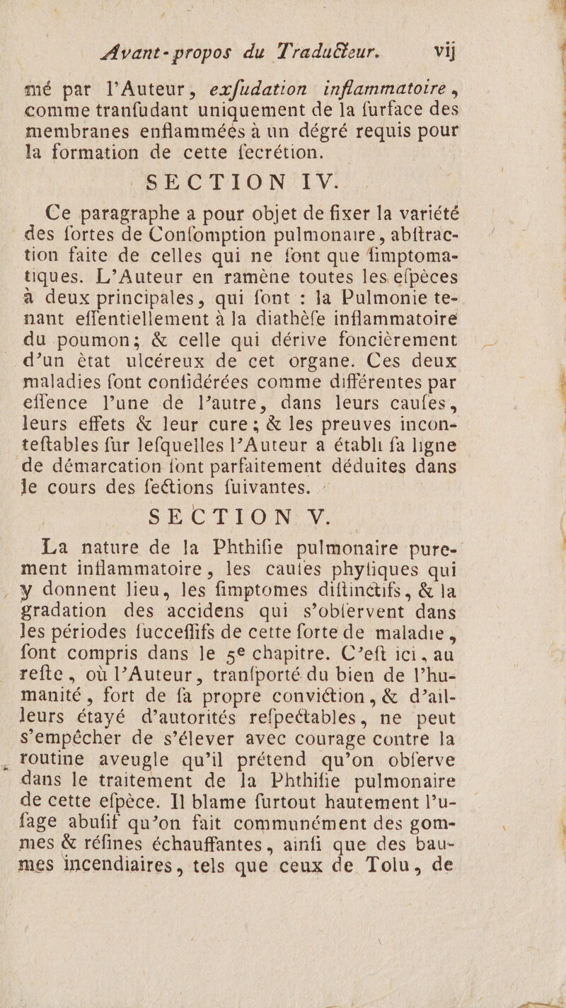 mé par l’Auteur, ex/fudation inflammatoire , comme tranfudant uniquement de la furface des membranes enflamméés à un dégré requis pour la formation de cette fecrétion. SECTION’ LIV: Ce paragraphe à pour objet de fixer la variété des fortes de Confomption pulmonaire, abftrac- tion faite de celles qui ne font que fimptoma- tiques. L’Auteur en ramène toutes les efpèces à deux principales, qui font : la Pulmonie te- nant effentiellement à la diathèfe inflammatoire du poumon; &amp; celle qui dérive foncièrement d’un êtat ulcéreux de cet organe. Ces deux maladies font contidérées comme différentes par eflence l’une de l’autre, dans leurs caufes, leurs effets &amp; leur cure ; &amp; les preuves incon- teftables fur lefquelles l’Auteur a établi fa ligne de démarcation font parfaitement déduites dans le cours des feétions fuivantes. : SECTION V ment inflammatoire, les cauies phyliques qui , y donnent lieu, les fimptomes diftinctuifs, &amp; la gradation des accidens qui s’obiervent dans les périodes fucceflifs de cette forte de maladie, font compris dans le 5e chapitre. C’eft ici, au refte , où l’Auteur, tran{porté du bien de l’hu- leurs étayé d’autorités refpectables, ne peut s'empêcher de s’élever avec courage contre la routine aveugle qu’il prétend qu’on obferve dans le traitement de la Phthifie pulmonaire de cette efpèce. 11 blame furtout hautement l’u- fage abufif qu’on fait communément des gom- mes &amp; réfines échauffantes, ainfi que des bau- mes incendiaires, tels que ceux de Tolu, de