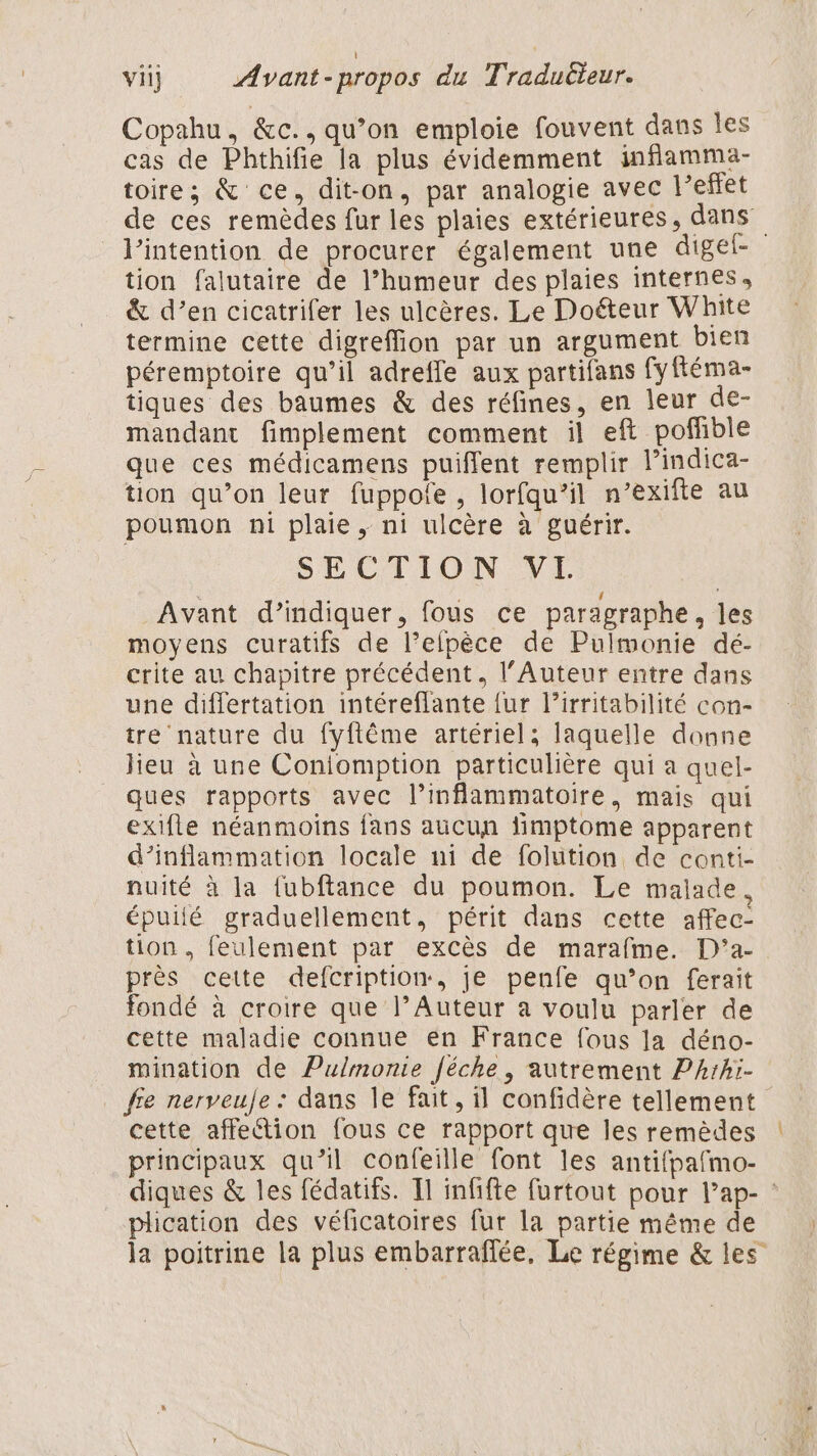 Copahu, &amp;c., qu’on emploie fouvent dans les cas de Phthifie la plus évidemment inflamma- toire; &amp; ce, dit-on, par analogie avec l'effet de ces remèdes fur les plaies extérieures, dans l'intention de procurer également une digel- tion falutaire de l’humeur des plaies internes, &amp; d’en cicatrifer les ulcères. Le Doéteur White termine cette digreffion par un argument bien péremptoire qu’il adreffe aux partifans fyftéma- tiques des baumes &amp; des réfines, en leur de- mandant fimplement comment il eft pofñble que ces médicamens puiffent remplir l’indica- tion qu’on leur fuppofe , lorfqu’il n’exifte au poumon ni plaie , ni ulcère à guérir. SECTION VI | | Avant d’indiquer, fous ce paragraphe, les moyens curatifs de l’efpèce de Pulmonie dé- crite au chapitre précédent, l'Auteur entre dans une differtation intéreflante {ur l’irritabilité con- tre nature du fyftême artériel; laquelle donne lieu à une Coniomption particulière qui a quel- ques rapports avec l’inflammatoire, mais qui exifle néanmoins fans aucun fimptome apparent d’inflammation locale ni de folution de conti- nuité à la fubftance du poumon. Le malade. épuilé graduellement, périt dans cette affec- tion , feulement par excès de marafme. D’a- près cette defcription, je penfe qu’on ferait fondé à croire que l’Auteur a voulu parler de cette maladie connue en France fous la déno- mination de Pulmonie féche, autrement Pzrhi- fie nerveule : dans le fait, il confidère tellement cette affeétion fous ce rapport que les remèdes principaux qu’il confeille font les antifpafmo- diques &amp; les fédatifs. Il infifte furtout pour l’ap- plication des véficatoires fur la partie même de la poitrine la plus embarraflée, Le régime &amp; les