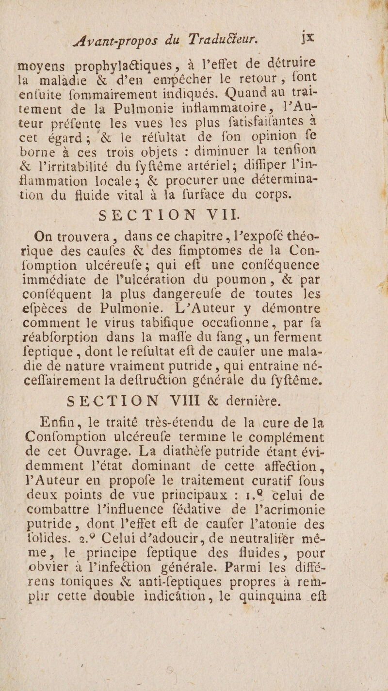 moyens prophylaîtiques, à l’effet de détruire la maladie &amp; d’en empécher le retour ; font enfuite fommairement indiqués. Quand au trai- tement de la Pulmonie inflammatoire, l’Au- teur préfente les vues les plus fatisfaifantes à cet égard; &amp; le réfultat de fon opinion fe borne à ces trois objets : diminuer la tenfion &amp; l’irritabilité du fyfiéme artériel; difhper l’in- flammation locale; &amp; procurer une détermina- tion du fluide vital à la furface du corps. SECTION Vir On trouvera, dans ce chapitre, l’expofé théo- rique des caufes &amp; des fimptomes de la Con- fomption ulcéreufe ; qui eft une conféquence immédiate de l’uicération du poumon, &amp; par conféquent la plus dangereufe de toutes les efpèces de Pulmonie. L’Auteur y démontre comment le virus tabifique occafionne, par fa réabforption dans la mafle du fang , un ferment feptique , dont le refultat eft de caufer une mala- die de nature vraiment putride, qui entraine né- ceflairement la deftruétion générale du fyftême. SECTION VII &amp; dernière. Enfin, le traité très-étendu de la cure de la Confomption ulcéreufe termine le complément de cet Ouvrage. La diathèfe putride étant évi- demment l’état dominant de cette affe&amp;ion, l’Auteur en propofe le traitement curatif fous deux points de vue principaux : 1.4 celui de combattre l’influence fédative de l’acrimonie putride , dont l’effet eft de caufer l’atonie des lolides. 2.° Celui d’adoucir, de neutralifér mé- me, le principe feptique des fluides, pour obvier à l’infeétion générale. Parmi les difié- rens toniques &amp; anti-feptiques propres à rem- plir cette double indicâtion, le quinquina eft *