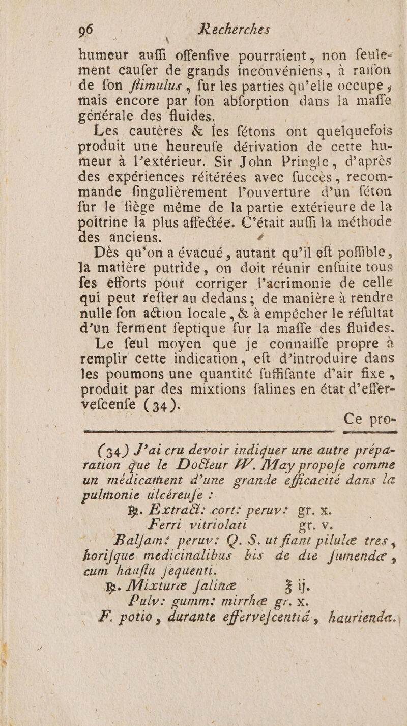 LR cl 96 | Recherches humeur auffi offenfive pourraient, non feule- ment caufer de grands inconvéniens, à raifon mais encore par fon abforption dans la mañfe générale des fluides. | | Les cautèrés & les fétons ont quelquefois produit une heureufe dérivation de cette hu- meur à l’extérieur. Sir John Pringle, d’après des expériences réitérées avec fuccès, recom- mande fingulièrement l’ouverture d’un féton fur le fiège même de la partie extérieure de la poitrine la plus affeétée. C’était auffi la méthode des anciens. | 4 EU A Dès qu’on a évacué, autant qu’il eft pofible, la matière putride, on doit réunir enfuite tous fes efforts pouf corriger l’acrimonie de celle qui peut refter au dedans; de manière à rendre nulle fon aétion [ocale, & à empêcher le réfultat d’un ferment feptique fur la maffe des fluides. Le feul moyen que je connaifle propre à remplir cette indication, eft d’introduire dans les poumons une quantité fufffante d’air fixe, produit par des mixtions falines en état d’effer- vefcenfe (34). | AU Ce pro- (34) J'ai cru devoir indiquer une autre prépa- ration que le Doëïeur A. May propofe comme un médicament d’une grande efficacité dans la pulmontie ulcéreufe : B. Extract: .cort: peruv: gr. x. Ferri vitriolati gr. V. Baljam: peruv: Q.S. ut fiant pilulæ tres, horifque medicinalibus bis de die fumendeæ , cum hauflu jequenti. | BR. Mixture [aline Fu. Puly: gumm: mirrhæ gr. x. . Æ potio, durante effervefcenti&, haurienda.: