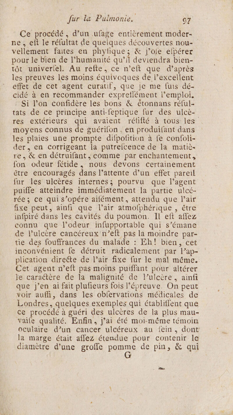 Ce procédé, d’un .ufage entièrement moder- ne , eft le réfultat de queiques découvertes nou vellement faites en phyfique ; &amp; j’oie efpérer pour le bien de l’humanité qu’il deviendra bien- tôt univerlel. Au refte, ce n’eft que d’après les preuves les moins équivoques de l’excellent éffet de cet agent curatif, que je me fuis dé- cidé à en recommander expreflément l'emploi. . Si l’on confidère les bons &amp; étonnans réful- tats de ce principe anti-feptique fur des ulcè- res extérieurs qui avaient rélifté à tous les moyens connus de guérilon , en produifant dans les plaies une prompte difpolfition à fe confoli- der, en corrigeant la putreicence de la matiè- re. &amp; en détruifant , comme par enchantement fon odeur fétide., nous devons certainement être encouragés dans l’attente d’un effet pareil fur les ulcères internes; pourvu que l’agent puiffe atteindre immédiatement la partie ulcé- rée; ce qui s’opére aifément, attendu que l’air fixe peut, ainfi que l'air atmofphérique , être infpiré dans les cavités du poumon. Il eft affez connu que l’odeur infupportable qui s’émane de l’ulcère cancéreux n’eft pas la moindre par- tie des fouffrances du malade : Eh! bien, cet inconvénient fe détruit radicalement par l’ap- plication directe de l’air fixe fur le mal même. Cet agent n’eft pas moins puifflant pour altérer le caractère de la malignité de l’ulcère, ainfi que j’en ai fait plufieurs fois l'épreuve. On peut voir aufñ, dans les obfervations médicales de Londres, quelques exemples qui établiffent que ce procédé à guéri des ulcères de la plus mau- vaife qualité. Enfin, j’ai été moi-même témoin oculaire d’un cancer ulcéreux au fein, dont la marge était affez étendue pour contenir le diamètre d’une groffe panne de pin, &amp; qui