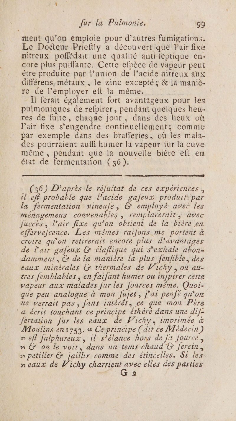 ment qu’on emploie pour d’aûtres fumigations. Le Doéteur Prieftily a découvert que Pair fixe nitreux poflédait une qualité anti leptique en- core plus puiflante. Cette efpèce de vapeur peut ètre produite par l’union de l’acide nitreux aux différens, métaux , le Zinc excepté ; &amp; la maniè- re de l’employer eft la même. [Il ferait également fort avantageux pour les pulmoniques de refpirer, pendant quelques heu- res de fuite, chaqe jour. dans des lieux où l'air fixe s’engendre continuellement; comme par exemple dans des brafleries, où les mala- des pourraient auffi humer la vapeur iur la cuve même , pendant que la nouvelle bière eft en état de fermentation (36). (36) D’après le réfultat de ces expériences, il eff probable que l'acide gafeux produit: par la fermentation vineuje, &amp; employé avec les ménagemens convenables , remplacerait ; avec Juccès, Pair fixe qu’on obtient de la bière en effervefcence. Les mémes raijons me portent à croire gw’on retirerait encore plus d'avantages de l'air galeux &amp; élaflique qui s'exhale abon- damment, &amp; de la manière la plus Jenfhble, des eaux minérales G thermales de Vichy, ou au- tres Jemblables , en faifant humer ou injpirer cette vapeur aux malades Jur les Jources même. Quoi- que peu analogue à mon Jujet, j’at penfé qu’on ne verrait pas, Jans intérêt, ce que mon Père ‘a écrit touchant ce principe éthéré dans une dif- fertation fur les eaux de Vichy, imprimée &amp; Moulins en1753. « Ce principe (dit ce Médecin ) eff fulphureux , il s’élance hors de Ja fource, » @&amp; on le voit, dans un tems chaud &amp; fereun, ss petiller &amp; jaillr comme des étincelles. St les » eaux de Vichy charrient jt à elles des parties