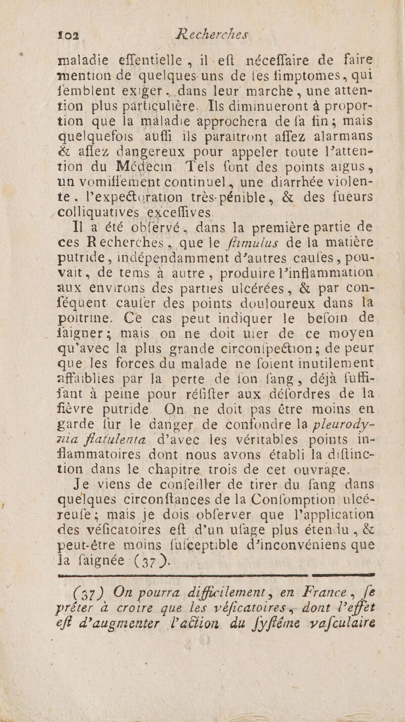 maladie effentielle , il eft néceffaire de faire mention de quelques uns de {es fimptomes, qui femblent exiger. dans leur marche, une atten- tion plus particulière. TÎls diminueront à propor- tion que la maladie approchera de {a fin; mais quelquefois aufh ils paraitront affez alarmans & aflez dangereux pour appeler toute l’atten- tion du Médecin Tels font des points aigus, un vomifilement continuel, une diarrhée violen- te. l’expeétoration très-pénible, & des fueurs colliquatives exceflives. Il a été obfervé. dans la première partie de ces Recherches, que le fmulus de la matière putride, indépendamment d’autres caufes, pou- vait, de tems à autre, produire l’inflammation aux environs des parties ulcérées, & par con- féquent cauler des points douloureux dans la poitrine. Ce cas peut indiquer le befoin de jaigner; mais on ne doit uier de ce moyen qu'avec la plus grande circonipeétion; de peur que les forces du malade ne foient inutilement affaiblies par la perte de fon fang, déjà fufi- fant à peine pour réfifter aux délordres de la fèvre putride. On ne doit pas être moins en garde fur le danger de confondre la pleurody- A1a flatulenta d'avec les véritables points in- flammatoires dont nous avons établi la diftinc- tion dans le chapitre trois de cet ouvrage. Je viens de confeiller de tirer du fang dans quelques circonftances de la Confomption ulcé- reufe; mais Je dois obferver que l'application des vélicatoires eft d’un ufage plus étendu , & peut-être moins fufceptible d’inconvéniens que ja faignée (37 ). (57) On pourra difficilement, en France, Je prêter à crotre que les véficatoires, dont l'effet eff d'augmenter l'aciion du [yfiéme vafculaire