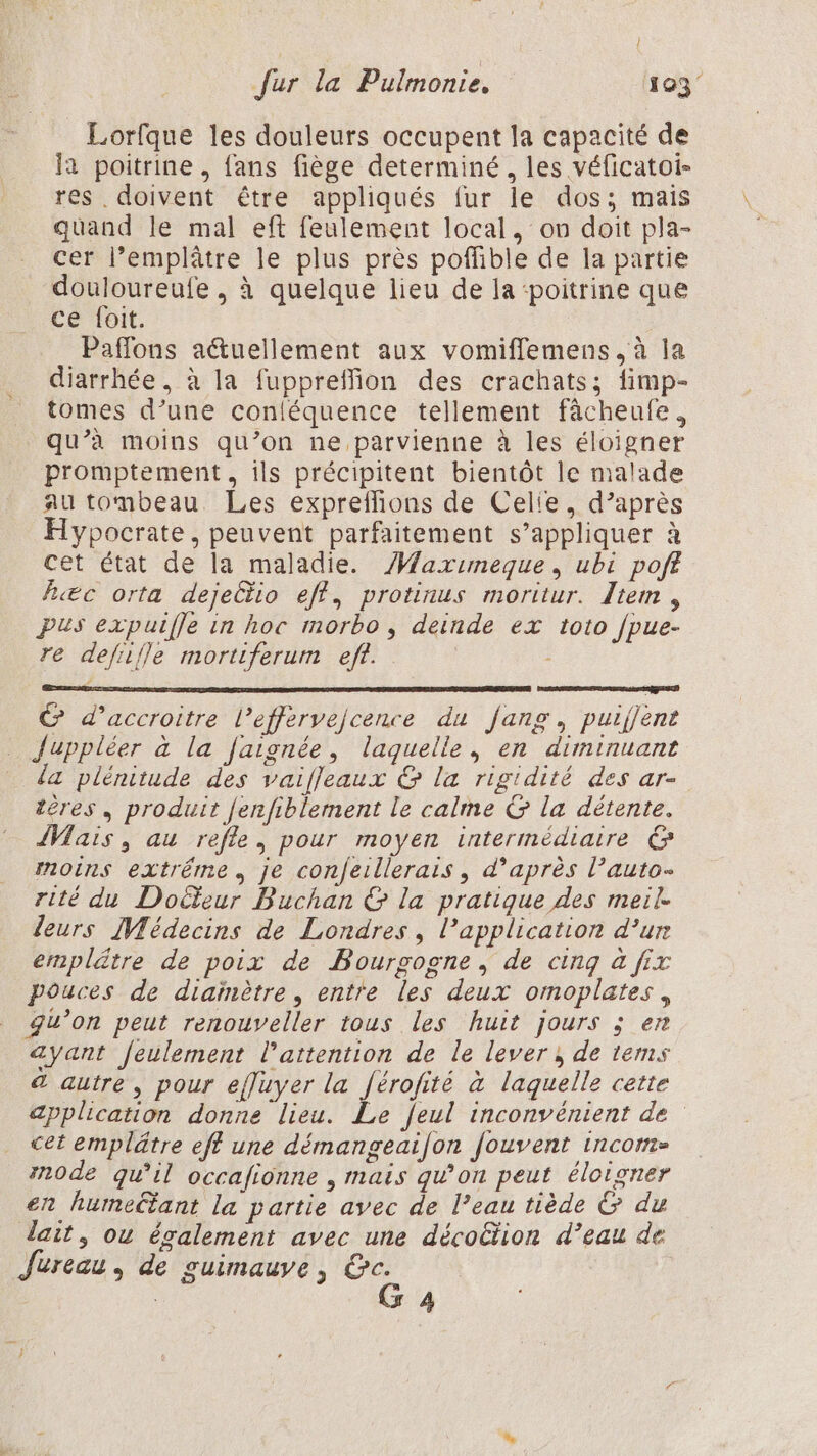 Lorfque les douleurs occupent la capacité de la poitrine , fans fiège determiné, les véficatoi- res . doivent être appliqués fur le dos; mais quand le mal eft feulement local, on doit pla- cer l’emplâtre le plus près poffible de la partie douloureufe , à quelque lieu de la ‘poitrine que ce foit. | Paflons a&amp;uellement aux vomiflemens, à la diarrhée, à la fuppreffion des crachats; fimp- tomes d’une conléquence tellement fâcheufe, qu’à moins qu’on ne parvienne à les éloigner promptement, ils précipitent bientôt le malade au tombeau Les expreffions de Celie, d’après Hypocrate, peuvent parfaitement s’appliquer à cet état de la maladie. /Maximeque, ubi poft R«æc orta dejeGtio eff, protinus moritur. Item, pus expuifle in hoc morbo, deinde ex toto fpue- re defiifle mortiferum eff. x LA PESTE © d’accroitre l’effervejcence du fang, puifjent Juppléer à la [aignée, laquelle, en diminuant {a plénitude des vaifleaux &amp; la rigidité des ar- tères, produit Jenfiblement le calme G la détente. {Mais , au refle, pour moyen intermédiaire @&amp; moins extrême je confeillerais , d’après l’auto- rité du Dolfeur Buchan &amp; la pratique des meil. leurs Médecins de Londres, l'application d’ur emplätre de poix de Bourgogne, de cing à fix pouces de diaïnètre, entre les deux omoplates, gu’on peut renouveller tous les huit jours ; en ayant feulement l'attention de le lever; de tems &amp; autre, pour efluyer la férofité à laquelle cette application donne lieu. Le feul inconvénient de cet emplätre eff une démangeaifon Jouvent incom- mode qu'il occafionne , mais qu’on peut éloigner en humeltant la partie avec de l’eau tiède &amp; du lait, ou également avec une décoë&amp;tion d’eau de Jureau, de ouimauve, Gc. G 4