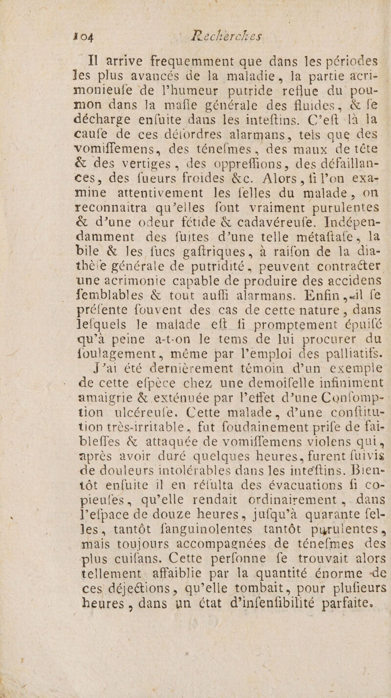 Il arrive frequemment que dans les périodes les plus avancés de la maladie, la partie acri- | monieufe de l'humeur putride reflue du pou- mon dans la mafle générale des fluides, &amp; fe décharge enfuite daus les inteftins. C’eft là la caufe de ces déiordres alarmans, tels que des vomiffemens, des ténefmes. des maux de tête &amp; des vertiges, des oppreffions, des défaillan- ces, des fueurs froides &amp;c. Alors, filon exa- mine attentivement les felles du malade, on reconnaitra qu’elles font vraiment purulentes &amp; d’une odeur fétide &amp; cadavéreufe. Indépen- damment des fuites d’une telle métaftale., 1a bile &amp; les fucs gaftriques, à raifon de la dia- thèie générale de putridité, peuvent contracter une acrimonie capable de produire des accidens femblables &amp; tout auffi alarmans. Enfin il fe préfente fouvent des cas de cette nature, dans lefquels le malade eft fi promptement épuifé qu’à peine a-t-on le tems de lui procurer du {oulagement, même par l’emploi des palliatifs. J'ai été dernièrement témoin d’un exemple de cette efpèce chez une demoifelle infiniment amaigrie &amp; exténuée par l'effet d’une Conlomp-: tion ulcéreule. Cette malade, d’une conftitu- tion très-irritable, fut foudainement prife de fai- bleffes &amp; attaquée de vomiffemens violens qui, après avoir duré quelques heures, furent fuivis de douleurs intolérables dans les inteftins. Bien- tôt enfuite il eu rélulta des évacuations fi co- pieules, qu’elle rendait ordinairement ,. dans l’efpace de douze heures, jufqu’à quarante fel- les, tantôt fanguinolentes tantôt purulentes, mais toujours accompagnées de ténefmes des plus cuifans. Cette perfonne fe trouvait alors tellement affaiblie par la quantité énorme -de ces déjections, qu’elle tombait, pour plufieurs heures, dans un état d’infenfibilité parfaite.