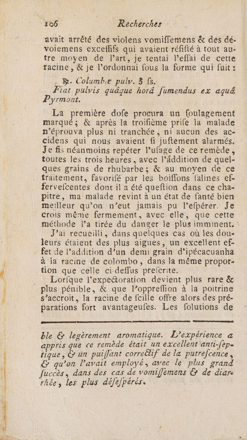 Femmes. A avait arrêté des violens vomifflemens &amp; des dé- voiemens exceflifs qui avaient réfifté à tout au- tre moyen de l’art, je tentai l’effai de cette racine , &amp; je l’ordonnai fous la forme qui fuit: . BR. Columbæ puly. 8 fs. Fiat pulvis quäque hor&amp; [umendus ex aquë Pyrmont. | La première dofe procura un foulagement marqué; &amp; après la troifième prile la maiade n’éprouva plus ni tranchée, ni aucun des ac- cidens qui nous avaient fi juftement alarmés. Je fis néanmoins repéter l’ufage de ce remède, toutes les trois heures, avec l’âddition de quel- ques grains de rhubarbe; &amp; au moyen de ce traitement, favorifé par les boïiffons falines ef- fervefcentes dont il a été queftion dans ce cha- pitre, ma malade revint à un état de fanté bien meilleur qu’on n’eut jamais pu l’efpérer. Je crois même fermement, avec elle, que cette méthode l’a tirée du danger le plus imminent. J'ai recueilli, dans quelques cas où les dou- leurs étaient des plus aignes, un excellent ef- à ia racine de colombo, dans la même propor- tion que celle ci-deffus prelcrite. Lorfque l’expectoration devient plus rare &amp; plus pénible, &amp; que l’oppreflion à la poitrine s’accroit, la racine de fcille offre alors des pré- parations fort avantageufes. Les folutions de ble &amp; legèrement aromatique. L'expérience a appris que ce remède était un excellent anti-/epe tique, &amp; ün puiflant correctif de la putrefcence, G qu’on l'avait employé, avec le plus grand rhée, les plus défefpérés.