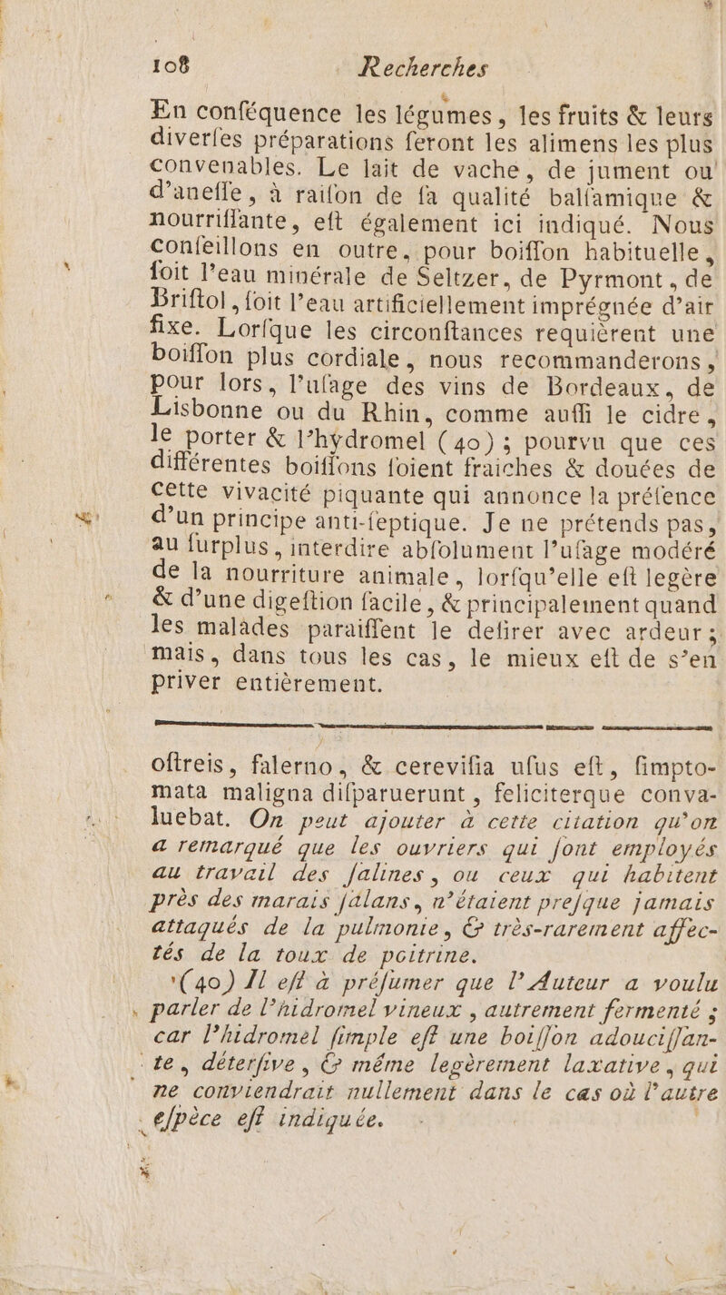 # En conféquence les légumes, les fruits &amp; leurs diverfes préparations feront les alimens les plus Convenables. Le lait de vache, de jument ou! d’anefle, à raifon de fa qualité balfamique &amp; nourriflante, eft également ici indiqué. Nous Confeillons en outre, pour boiffon habituelle, foit l’eau minérale de Seltzer, de Pyrmont. de Briftol, foit l’eau artificiellement imprégnée d’air fixe. Lorfque les circonftances requièrent une boiffon plus cordiale, nous recommanderons , pour lors, l’ufage des vins de Bordeaux, de Lisbonne ou du Rhin, comme auffi le cidre, le porter &amp; l’hÿdromel (40) ; pourvu que ces différentes boiffons foient fraiches &amp; douces de cette vivacité piquante qui annonce la prélence d’un principe anti-feptique. Je ne prétends pas, au furplus , interdire abfolument l’ufage modéré de la nourriture animale, lorfqu’elle eft legère &amp; d’une digeftion facile, &amp; principalement quand les malades paraiffent le delirer avec ardeur ; priver entièrement. BREL oftreis, falerno, &amp; cerevifia ufus eft, fimpto- mata maligna difparuerunt , feliciterque conva- luebat. On peut ajouter à cette citation qu’on a remarqué que les ouvriers qui font employés au travail des falines, où ceux qui habitent près des marais jalans, n’étaient prejque jamais attaqués de la pulimonie, &amp; très-rarement affec- tés de la toux de poitrine. (40) Il eff à préfumer que l’ Auteur a voulu parler de l’hidromel vineux , autrement fermenté ; car l’hidromel fimple eff une boiffon adouciflan- ne conviendrait nullement dans le cas où l’autre