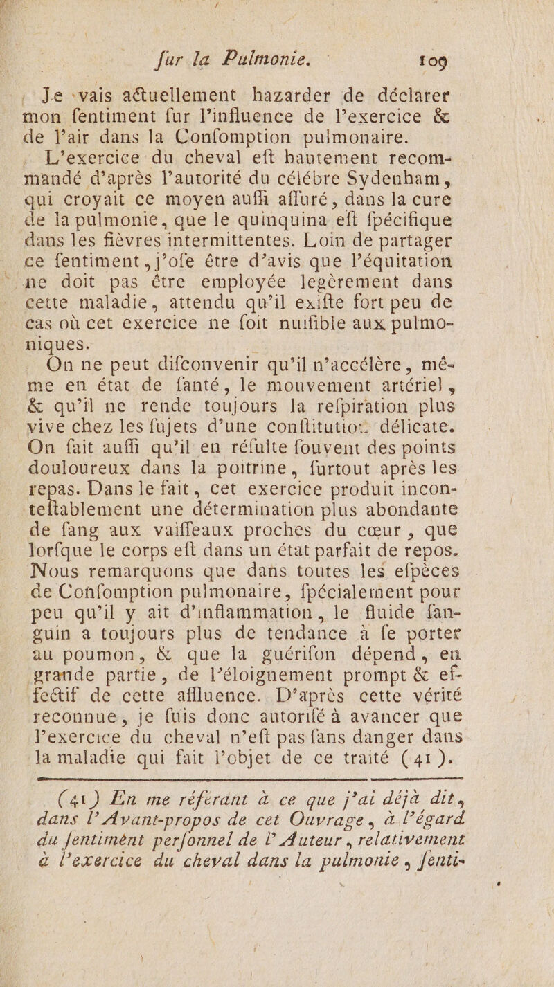 Je “vais atuellement hazarder de déclarer mon fentiment fur l’influence de l’exercice &amp; de l'air dans la Confomption pulmonaire. L'exercice du cheval eft hautement recom- mandé d’après l’autorité du célébre Sydenham, qui croyait ce moyen aufh afluré, dans la cure de la pulmonie, que le quinquina eft fpécifique dans les fièvres intermittentes. Loin de partager ce fentiment, j’ofe être d’avis que l'équitation ne doit pas être employée legèrement dans cette maladie, attendu qu’il exifte fort peu de cas où cet exercice ne foit nuifible aux pulmo- niques. ; | On ne peut difconvenir qu’il n’accélère, mé- me en état de fanté, le mouvement artériel , &amp; qu’il ne rende toujours la relpiration plus vive chez les fujets d’une conftitutio: délicate. On fait auf qu’il en réfulte fouvent des points douloureux dans la poitrine, furtout après les repas. Dans le fait, cet exercice produit incon- tellablement une détermination plus abondante de fang aux vaifleaux proches du cœur , que lorfque le corps eft dans un état parfait de repos. Nous remarquons que dans toutes les efpèces de Confomption pulmonaire, fpécialement pour peu qu’il y ait d’inflammation, le fluide fan- guin a toujours plus de tendance à fe porter au poumon, &amp; que la guérifon dépend, en grande partie, de l’éloignement prompt &amp; ef- fetif de cette affluence. D’après cette vérité reconnue, je fuis donc autorité à avancer que l’exercice du cheval n’eft pas fans danger dans la maladie qui fait l’objet de ce traité (41). (41) En me référant à ce que j’ai déjà dit, dans l Avant-propos de cet Ouvrage, à l'égard du Jentimént perfonnel de l'Auteur, relativement &amp; l'exercice du cheval dans la pulmonie , fenti