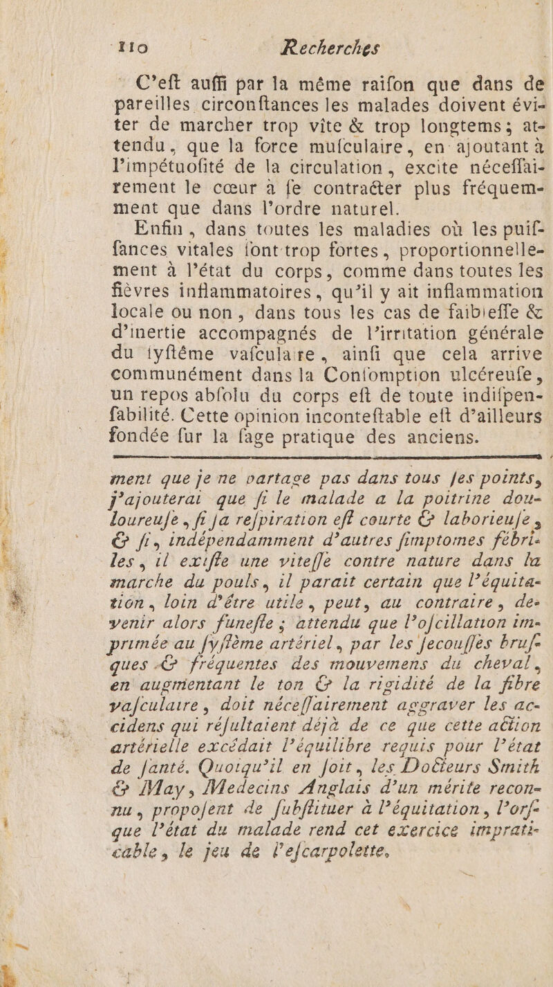 C’eft auffi par la même raifon que dans de pareilles circonftances les malades doivent évi- ter de marcher trop vite &amp; trop longtems; at- tendu, que la force mufculaire, en ajoutant à limpétuofité de la circulation, excite néceffai- rement le cœur à fe contracter plus fréquem- ment que dans l’ordre naturel. Enfin, dans toutes les maladies où les puif- fances vitales font trop fortes, proportionnelle ment à l’état du corps, comme dans toutes les fièvres inflammatoires, qu’il y ait inflammation locale ou non, dans tous les cas de faibieffe &amp; d’inertie accompagnés de l’irritation générale du iyflême vafculare, ainfi que cela arrive communément dans la Confomption ulcéreufe, un repos abfolu du corps eft de toute indifpen- fabilité. Cette opinion inconteftable eft d’ailleurs fondée fur la fage pratique des anciens. ; ment que je ne partage pas dans tous fes points, j'ajouterat que fi le malade a la poitrine dou- loureuJe , fi ja re/piration eff courte &amp; laborieule, &amp; Ji, indépendamment d’autres fimptomes fébri- les, 1l extfle une vitefle contre nature dans la marche du pouls, il parait certain que l’équita- tion, loin d’être utile, peut, au contraire, de: venir alors funefle ; attendu que l’ofcillation 1m- primée au fyffème artériel, par les fecoufles bruf- ques &amp; fréquentes des mouvernens du cheval, en augmentant le ton € la rigidité de la fibre vafculatre, doit néceflairement aggraver les ac- cidens qui réfultaient déjà de ce que cette action artérielle excédait l’équilibre requis pour l’état de Janté. Quoiqu'il en Joit, les Docteurs Smith € May, Medecins Anglais d’un mérite recon- nu, propolent de fubfhtuer à l’équitation, l’orf- ue l’état du malade rend cet exercice imprati- cable, le jeu de l’efcarpolette,