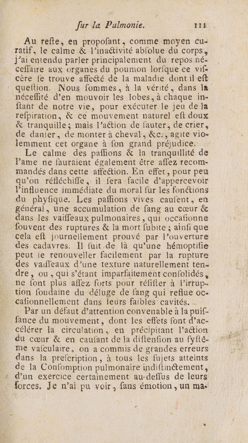 \ Au refte, en propofant, comme moyen cu- ratif, le calme &amp; l’inaétivité ablolue du corps, ceffaire aux organes du poumon lorique ce vif À néceflité d’en mouvoir les lobes, à chaque in- flant de notre vie, pour exécuter le jeu de la refpiration, &amp; ce mouvement naturel eft doux &amp; tranquille; mais l’aétion de fauter, de crier, de danier, de monter à cheval, &amp;c:, agite vio- lemment cet organe à fon grand préjudice. Le calme des pañlions &amp; la tranquillité de J’ame ne fauraient également être affez recom- mandés dans cette affection. En effet, pour peu qu’on réfléchiffe, il fera facile d’appercevoir l'influence immédiate du moral fur les fonctions du phyfique. Les pañlions vives caufent, en général, une accumulation de fang au cœur &amp; fouvent des ruptures &amp; la mort fubite ; ainfi que cela eft journellement prouvé par l’ouverture des cadavres. Il fuit de là qu’une hémoptifie peut ie renouveller facilement par la rupture des vaifleaux d’une texture naturellement ten- \ ne font plus affez forts pour réfifler à lirrup- tion foudaine du déluge de fang qui reflue oc- Cafionnellement dans leurs faibles cavités. - Par un défaut d’attention convenable à la puit- fance du mouvement, dont les effets font d’ac- Célérer la circulation, en précipitant l’action du cœur &amp; en caufant de la diftenfion au fyfté- me valculaire, on a commis de grandes erreurs dans la prefcription, à tous les fujets atteints de la Confomption pulmonaire indiftiné&amp;tement, d’un exercice certainement au-deflus de leurs À si AR