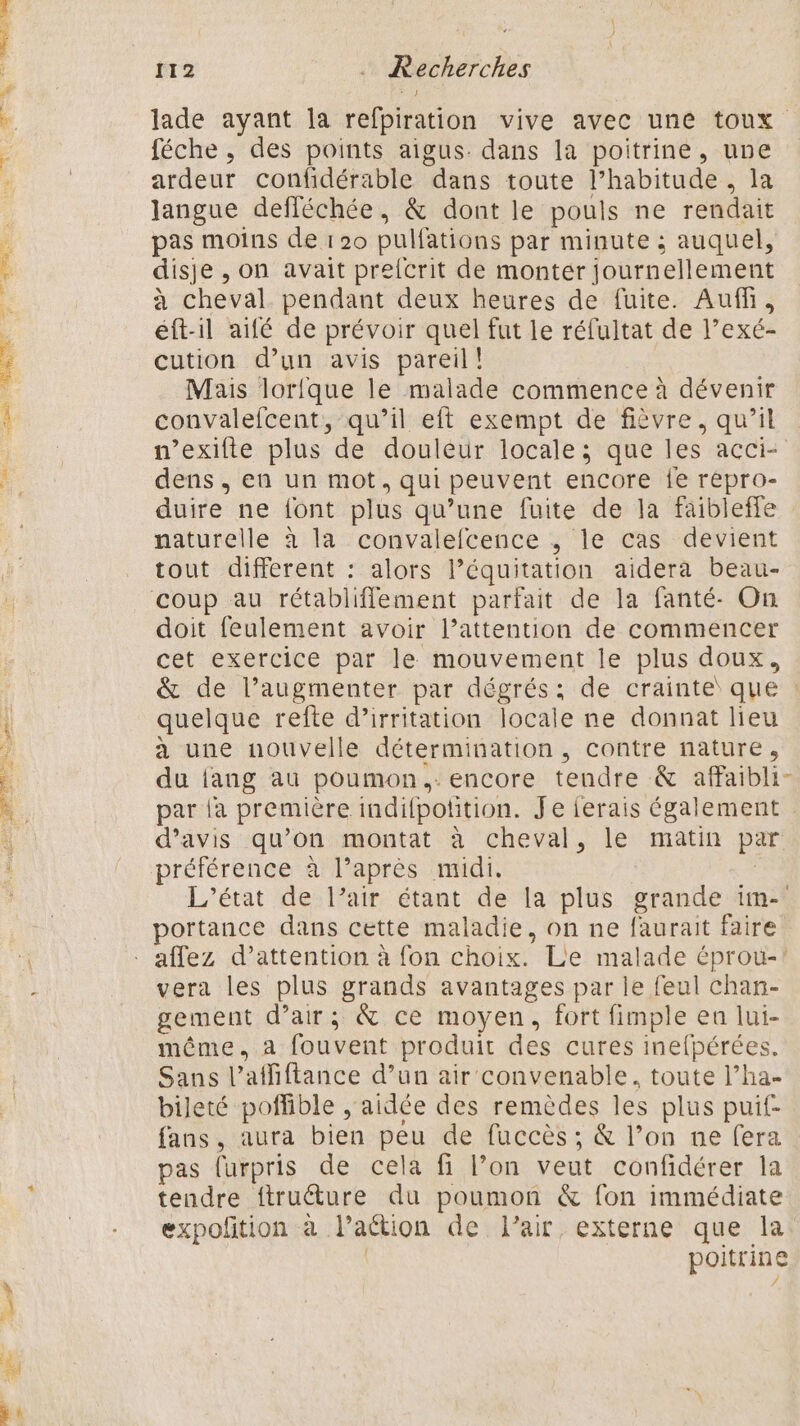 «VS Pa = SL TT pre 7 112 … Recherches lade ayant la refpiration vive avec une toux féche , des points aigus. dans la poitrine, une ardeur confidérable dans toute l’habitude , la langue defléchée, &amp; dont le pouls ne rendait pas moins de 120 pulfations par minute ; auquel, disje , on avait prefcrit de monter journellement à cheval pendant deux heures de fuite. Auf, éft-il aifé de prévoir quel fut le réfultat de l’exé- cution d’un avis pareil! Mais lorfque le malade commence à dévenir convalefcent, qu’il eft exempt de fièvre, qu’il n’exifte plus de douleur locale; que les acci- dens , en un mot, qui peuvent encore {e repro- duire ne font plus qu’une fuite de la faibleffe naturelle à la convalefcence , le cas devient tout different : alors l’équitation aidera beau- coup au rétabliflement parfait de la fanté- On doit feulement avoir l’attention de commencer cet exercice par le mouvement le plus doux, &amp; de l’augmenter par dégrés: de crainte que : quelque refte d’irritation locale ne donnat lieu a une nouvelle détermination, contre nature, du {ang au poumon. encore tendre &amp; afaibli- par la première indifpotition. Je ferais également d'avis qu’on montat à cheval, le matin par préférence à l’après midi. L'état de l’air étant de la plus grande im- portance dans cette maladie, on ne faurait faire vera les plus grands avantages par le feul chan- gement d’air; &amp; ce moyen, fort fimple en lui- même. a fouvent produit des cures inefpérées. Sans l’affiftance d’un air convenable, toute l’ha- bileté poffible , aidée des remèdes les plus puif- fans, aura bien peu de fuccès ; &amp; l’on ne fera pas furpris de cela fi l’on veut confidérer la tendre ftruéture du poumon &amp; fon immédiate expofition à laétion de l'air, externe que la | poitrine