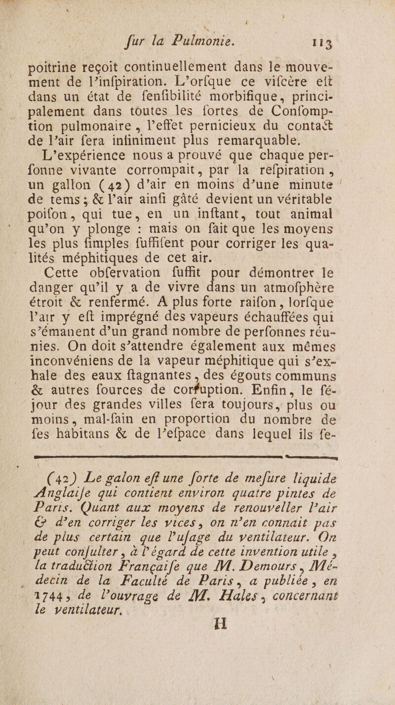 fur la Pulmonie. 113 poitrine reçoit continuellement dans le mouve- ment de l’infpiration. L’orfque ce vifcère ett tion pulmonaire , l'effet pernicieux du contaét de l’air fera infiniment plus remarquable. L'expérience nous à prouvé que chaque per- fonne vivante corrompait, par la refpiration, un gallon (42) d’air en moins d’une minute de tems ; &amp; l’air ainfi gâté devient un véritable poifon, qui tue, en un inftant, tout animal qu’on y plonge : mais on fait que les moyens les plus fimples fuffifent pour corriger les qua- lités méphitiques de cet air. Cette obfervation fuffit pour démontrer le danger qu’il y a de vivre dans un atmofphère étroit &amp; renfermé. À plus forte raifon, lorfque Par y eft imprégné des vapeurs échauffées qui s’émanent d’un grand nombre de perfonnes réu- nies. On doit s’attendre également aux mêmes inconvéniens de la vapeur méphitique qui s’ex- hale des eaux flagnantes, des égouts communs &amp; autres fources de corfuption. Enfin, le fé- jour des grandes villes fera toujours, plus ou moins, mal-fain en proportion du nombre de fes habitans &amp; de l’efpace dans lequel ils fe- BL ER PE (42) Le galon eff une forte de mefure liquide Anglaile qui contient environ quatre pintes de Paris. Quant aux moyens de renouveller l’air &amp; d’en corriger les vices, on n’en connait pas de plus certain que lufage du ventilateur. On peut con|ulter , à l'égard de cette invention utile, la tradu&amp;tion Françaife que IM. Demours | IVLé- detin de la Faculté de Paris, a publiée, en le ventilateur, H