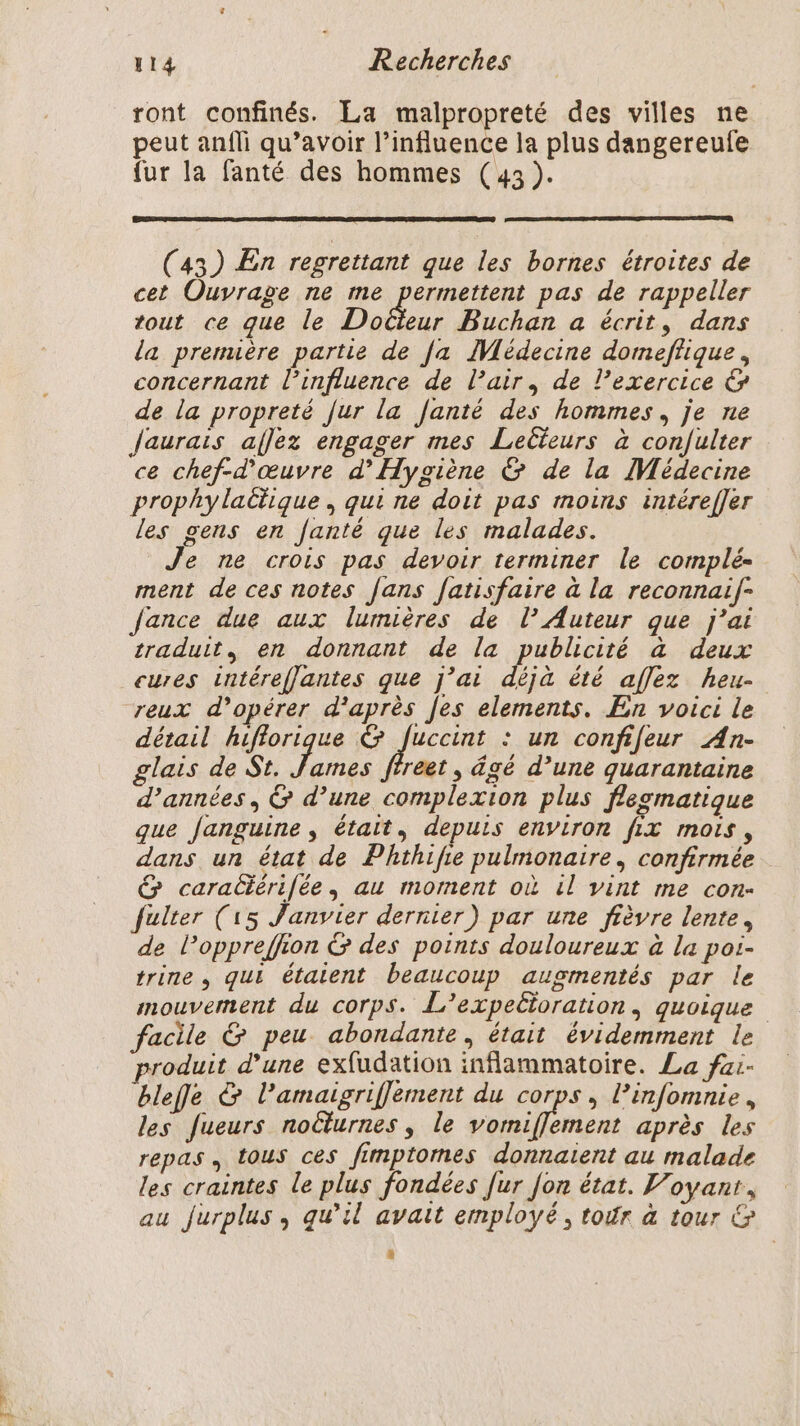 ront confinés. La malpropreté des villes ne peut anfli qu’avoir l’influence la plus dangereufe fur la fanté des hommes (43 ). (43) En regrettant que les bornes étroites de cet Ouvrage ne me permettent pas de rappeller tout ce que le Dotbus Buchan a écrit, dans La premuère partie de [a IMédecine dormeffique, concernant l'influence de l’air, de l'exercice &amp; de la propreté [ur la Janté des hommes, je ne Jaurais aflez engager mes Lecteurs à con/ulter ce chef-d'œuvre d'Hygiène &amp; de la Médecine prophy lactique, qui ne doit pas moins intérefJer les gens en fanté que les malades. Je ne crois pas devoir terminer le complé- ment de ces notes fans fatisfaire à la reconnaif- Jance due aux lumières de l’ Auteur que j'ai traduit, en donnant de la publicité à deux cures intéreflantes que j’ai déjà été affez heu- reux d'opérer d'après [es elements. En voici le détail hiflorique &amp; fuccint : un confifeur An- glats de St. suis reet , âgé d’une quarantaine d'années, &amp; d’une complexion plus flegmatique que Janguine, était, depuis environ fix mois, dans un état de Phthifie pulmonaire, confirmée &amp; caradérifée, au moment où il vint me con- fulter (15 Janvier dernier) par une fièvre lente, de loppreffion &amp; des points douloureux à la poi- trine , qui étaient beaucoup augmentés par le mouvement du corps. L’expetioration, quoique facile &amp; peu abondante, était évidemment le roduit d’une exfudation inflammatoire. La fai- blefe &amp; l’amaigriflement du corps, l’infomnie, les fueurs noëlurnes , le vomiflement après les repas , tous ces fimptomes donnaient au malade les craintes le plus fondées fur fon état. Voyant, au Jurplus, qu’il avait employé, tour à tour &amp;