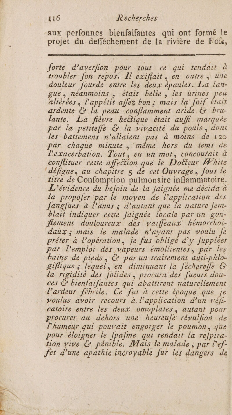“aux perfonnes bienfaifantes qui ont formé le projet du defféchement de la rivière de Fois, forte d’averfion pour tout ce qui tendait à troubler fon: repos. Il exiflait, en outre, une douleur Jourde entre les deux épaules. La lan- gue, néanmoins , était belle, les urines peu altérées , l'appétit afJéz bon; mais la foif était ardente &amp; la peau conffamment aride &amp; bru- lante. La fièvre heltique était auffi marquée par la peritefle G la vivacité du pouls, dont les battemens n’allaient pas à moins de 120 par chaque minute , ‘même hors du ïerms de l’exacerbation. Tout, en un mot, concourait à conflituer cette affetion que le Docteur White ‘défigne, au chapitre s de cet Ouvrage, fous le titre de Confomption pulmonaire inflammatoire. L'évidence du béfoin de la Jaignée me décida à da propôfer par le moyen de l'application des Jangfues à lanus ; d'autant que la nature fem- blait indiquer cette [aïgnée locale par un gon- Jlement douloureux des vaifleaux hémorrhoi- daux ; mais le malade n’ayant pas voulu fe prêter à l’opération, je fus obligé d’y fuppléer par lemploi des vapeurs émollientes, par les bains de pieds, &amp; par un traitement anti-phlo- £gifique ; lequel, en diminuant la [ëcherefle &amp; la rigidité des folides, procura des [ueurs dou- ces © bienfailantes qui abaitirent naturellement Pardeur fébrile. Ce fut à cette époque que je voulus avoir recours à. l’application d’un véfi- catoire entre les deux oméôplates, autant pour procurer au dehors une heureue révulfion de l’'humetr qui pouvait engorser le poumon, ge pour éloigner le fpalme qui rendait la re/pira- tion vive &amp; pénible. IWais le malade , par lef- Jet d’une apathie incroyable fur les dangers de