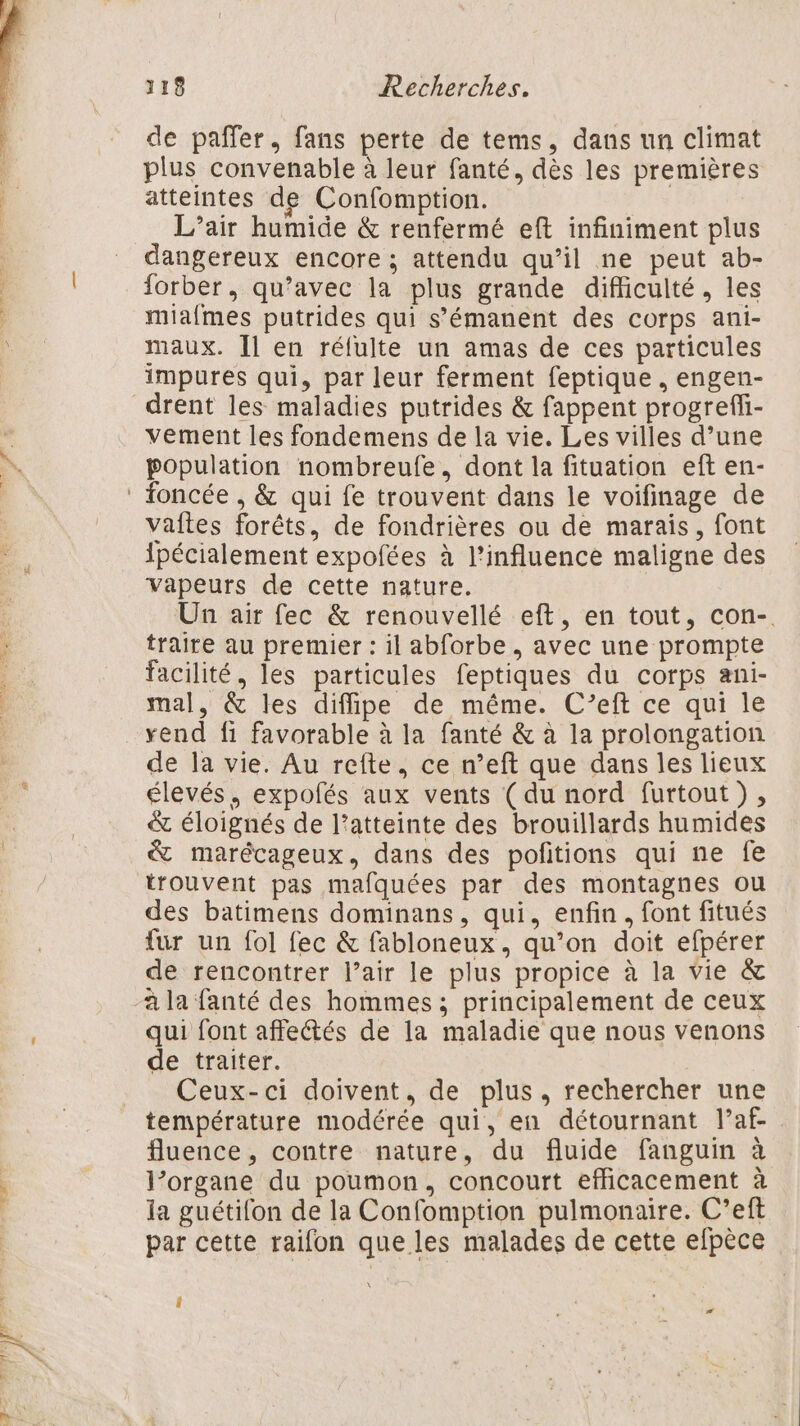 de paffer, fans perte de tems, dans un climat plus convenable à leur fanté, dès les premières atteintes de Confomption. | L’air humide &amp; renfermé eft infiniment plus dangereux encore ; attendu qu’il ne peut ab- forber, qu’avec la plus grande difficulté, les miafmes putrides qui s’'émanent des corps ani- maux. [l en réfulte un amas de ces particules impures qui, par leur ferment feptique , engen- drent les maladies putrides &amp; fappent progreffi- vement les fondemens de la vie. Les villes d’une population nombreufe, dont la fituation eft en- vaîtes forêts, de fondrières ou de marais, font ipécialement expofées à l'influence maligne des vapeurs de cette nature. Un air fec &amp; renouvellé eft, en tout, con- traire au premier : il abforbe , avec une prompte facilité, les particules feptiques du corps ani- mal, &amp; les diffipe de même. C’eft ce qui le rend fi favorable à la fanté &amp; à la prolongation de la vie. Au refte, ce n’eft que dans les lieux élevés, expolés aux vents (du nord furtout), &amp; éloignés de l’atteinte des brouillards humides &amp; marécageux, dans des pofitions qui ne fe trouvent pas mafquées par des montagnes ou des batimens dominans, qui, enfin, font fitués für un fol fec &amp; fabloneux, qu’on doit efpérer de rencontrer l’air le plus propice à la vie &amp; à la fanté des hommes ; principalement de ceux qui font affectés de la maladie que nous venons de traiter. Ceux-ci doivent, de plus, rechercher une température modérée qui, en détournant l’af- fluence, contre nature, du fluide fanguin à l’organe du poumon, concourt efficacement à la guétifon de la Confomption pulmonaire. C’eft par cette raifon que les malades de cette efpèce Î æ