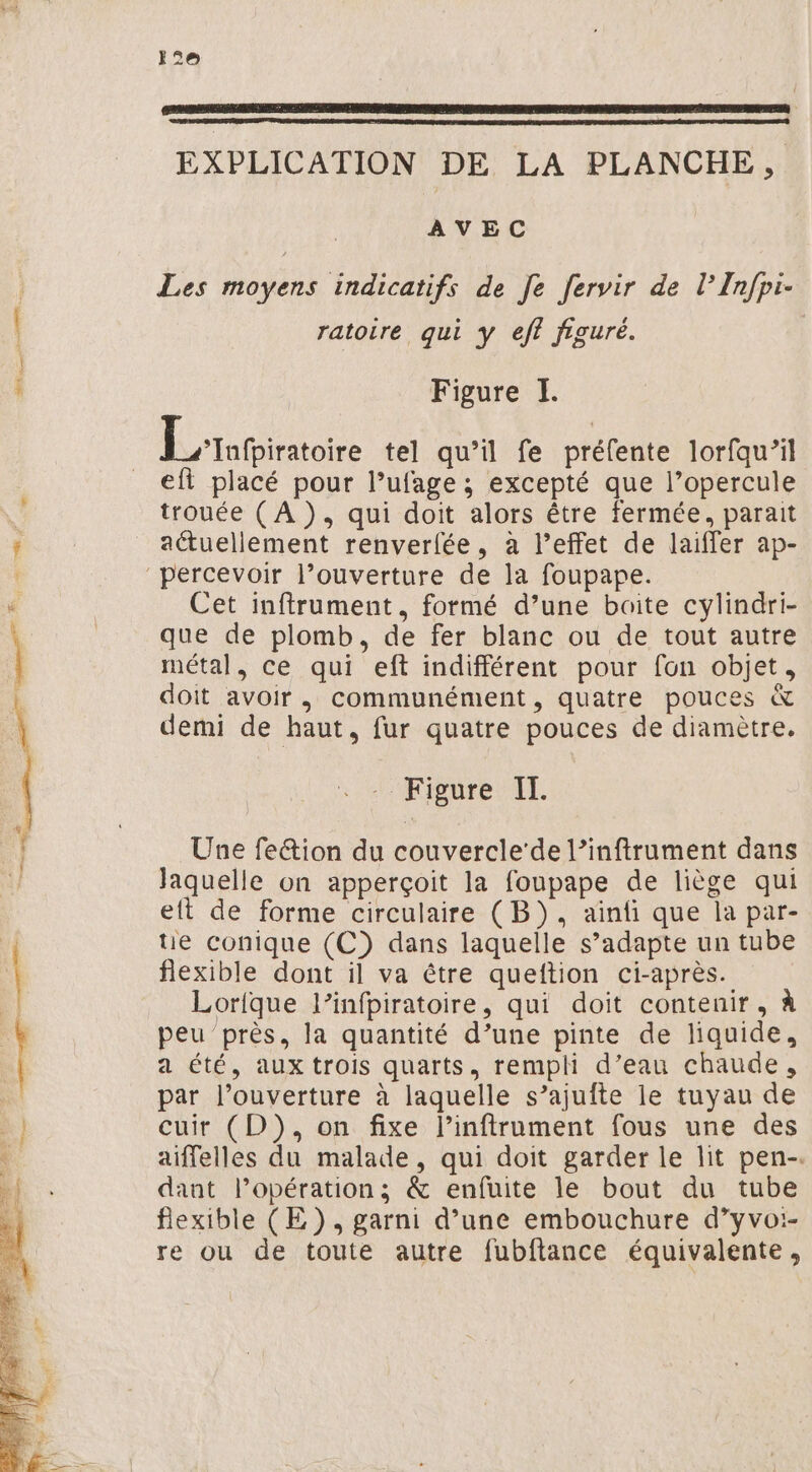 12e ER MR SRE PRES A ER OT SRE NE EC RES EXPLICATION DE LA PLANCHE, AVEC Les moyens indicatifs de [e fervir de l’Infpi- ratoire qui y eff figuré. Figure I. Étatiritoire tel qu’il fe préfente lorfqu’il eft placé pour l’ufage ; excepté que l’opercule trouée ( À ), qui doit alors être fermée, parait actuellement renverfée, à l’effet de laiffer ap- percevoir l’ouverture de la foupape. Cet inftrument, formé d’une boite cylindri- que de plomb, de fer blanc ou de tout autre métal, ce qui eft indifférent pour fon objet, doit avoir, communément, quatre pouces &amp; demi de haut, fur quatre pouces de diamètre. Figure IT. Une fe&amp;ion du couvercle‘de l’inftrument dans laquelle on apperçoit la foupape de liège qui eft de forme circulaire (B}), ainfi que la par- te conique (C) dans laquelle s’adapte un tube flexible dont il va être queftion ci-après. Lorique l’infpiratoire, qui doit contenir, à peu près, la quantité d’une pinte de liquide, a été, aux trois quarts, rempli d’eau chaude, par l’ouverture à laquelle s’ajufte le tuyau de cuir (D), on fixe linftrument fous une des aiffelles du malade, qui doit garder le lit pen-. dant l’opération; &amp; enfuite le bout du tube flexible (E), garni d’une embouchure d’yvoi- re ou de toute autre fubftance équivalente,