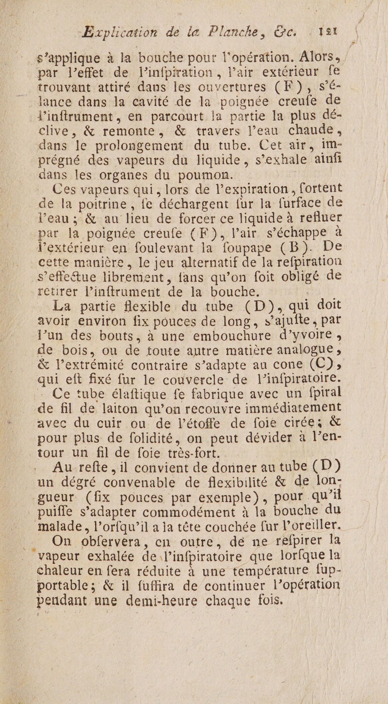 À, s’applique à la bouche pout l'opération. Alors, trouvant attiré dans les ouvertures (F ), s’é- lance dans la cavité de la poignée creufe de l’inftrument, en parcourt la partie la plus dé- clive, &amp; remonte, &amp; travers l’eau chaude, dans le prolongement du tube. Cet air, im- prégné des vapeurs du liquide, s’exhale ainfi dans les organes du poumon. | Ces vapeurs qui, lors de l’expiration, fortent de la poitrine, fe déchargent {ur la furface de l’eau ; &amp; au lieu de forcer ce liquide à refluer par la poignée creufe (F), Pair s’échappe à l’extérieur en foulevant la foupape (B). De cette manière. le jeu alternatif de la refpiration _s’effe&amp;ue librement, fans qu’on foit obligé de retirer l’inftrument de la bouche. i La partie flexible du tube (D), qui doit avoir environ fix pouces de long, s’ajuite, par l’un des bouts, à une embouchure d’yvoire , de bois, ou de toute autre matière analogue, &amp; l’extrémité contraire s’adapte au cone (C); qui eft fixé fur le couvercle de l’infpiratoire. - Ce tube élaftique fe fabrique avec un fpiral de fil de laiton qu’on recouvre immédiatement avec du cuir ou de l’étoffe de foie cirées &amp; pour plus de folidité, on peut dévider à l’en- tour un fil de foie très-fort. un dégré convenable de flexibilité &amp; de lon- gueur (fx pouces par exemple), pour qu’il puiffe s’adapter commodément à la bouche du malade, l’orfqu’il a ja tête couchée fur l’oreiller. On obfervera, en outre, dé ne relpirer la chaleur en fera réduite à une température fup- portable; &amp; il fuflira de continuer l’opération pendant une demi-heure chaque fois.