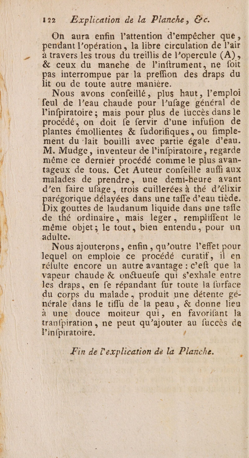 Li On aura enfin l'attention d'empêcher que, pendant l’opération, la libre circulation de l’air à travers les trous du treillis de l’opercule (A), &amp; ceux du manehe de l’inftrument, ne f{oit pas interrompue par la preffion des draps du _ Nous avons confeillé, plus haut, l'emploi feul de l’eau chaude pour l’ufage général de l’infpiratoire ; mais pour plus de iuccès dans le procédé, on doit fe fervir d’une infufion de plantes émollientes &amp; fudorifiques , ou fimple- ment du'lait bouilli avec partie égale d’eau. M. Mudge , inventeur de l’infpiratoire, regarde même ce dernier procédé comme le plus avan- tageux de tous. Cet Auteur confeille aufh aux malades de prendre, une demi-heure avant d’en faire ufage, trois cuillerées à thé d’élixir parégorique délayées dans une taffe d’eau tiède. Dix gouttes de laudanum liquide dans une tafle de thé ordinaire, mais leger, rempliffent le même objet; le tout, bien entendu. pour un adulte. | Nous ajouterons, enfin, qu’outre l’effet pour lequel on emploie ce procédé curatif, il en réfulte encore un autre avantage : c’eft que la vapeur chaude &amp; onétueufe qui s’exhale entre les draps, en fe répandant fur toute la {urface du corps du malade, produit une détente gé- nérale dans le tifflu de la peau, &amp; donne lieu à une douce moiteur qui, en favorifant la trauf{piration, ne peut qu’ajouter au fuccès de Pinfpiratoire. { Fin de l'explication de la Planche.