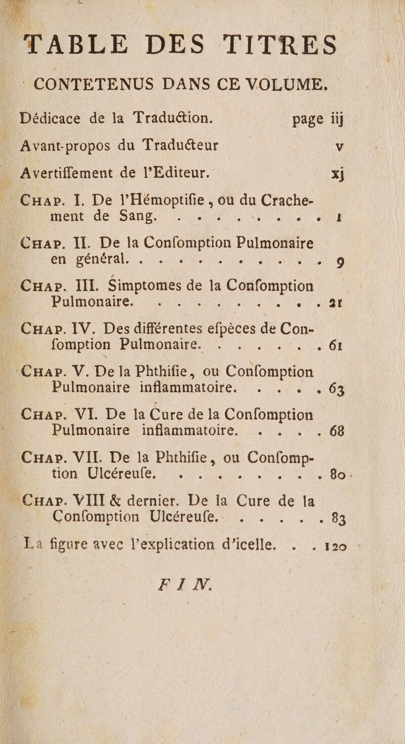 TABLE DES TITRES CONTETENUS DANS CE VOLUME. Dédicace de la Traduétion. page ii Avant-propos du Traduéteur v _ Avertifflement de l'Editeur. xj Cnar. I. De l’Hémoptifie , où  Dent ment de Sans ; # Caap. Il. De la Confempron ne én général . : di ee _ Cuar. IIL Simptomes de la pe Pulmonaire. . . “Us 108 CHap. IV. Des différentes or de (os fomption Pulmonaire. . . . A | Cap. V. De la Phthifie, ou CARRE Pulmonaire inflammatoire. . . . 63 CHar. VI De la Cure de la et à Pulmonaire inflammatoire. CHap. VII. De la Phthifie, ou um tion Ulcéreufe, +. . sa CUA _ Cap. VIII &amp; dernier. De la Cure de la Confomption Ulcéreufe,\ . . 104 _ La figure avec l'explication d’icelle. . , 120 HE,