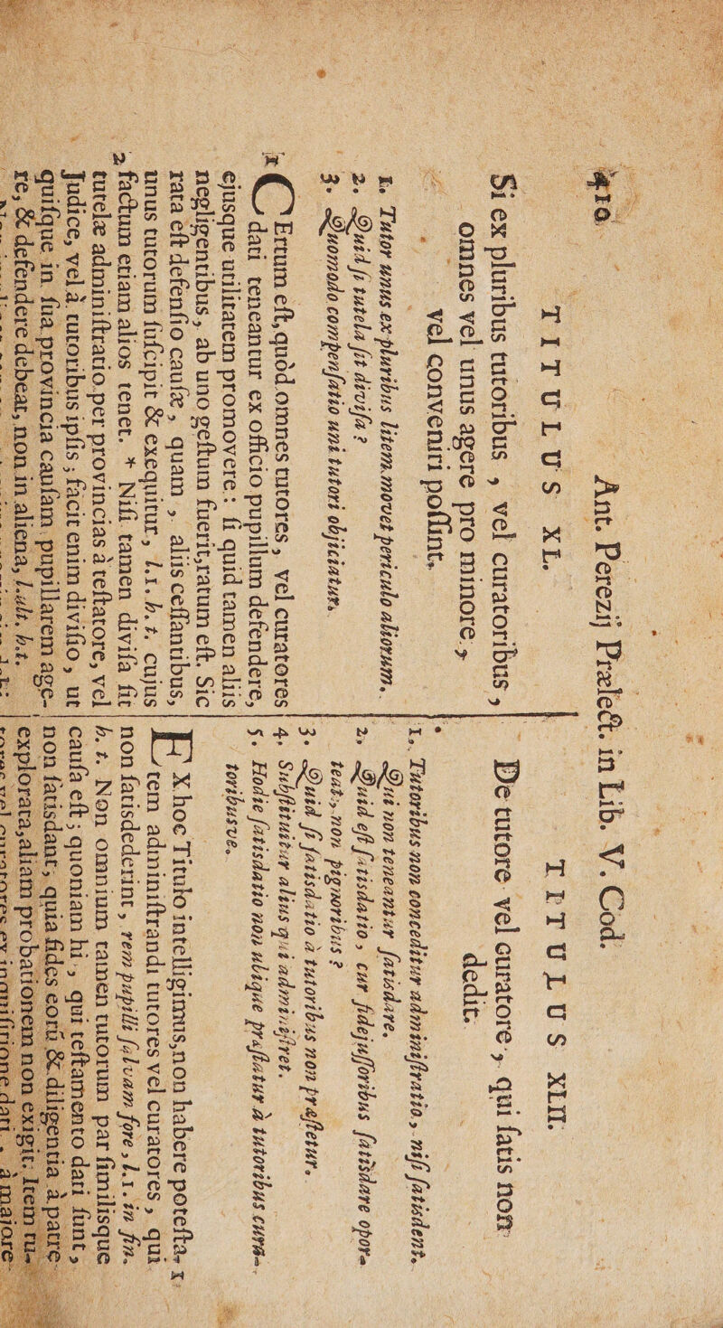 | are te TITULUS XL . Si ex pluribus tutoribus , vel curatoribus , . _omnes vel unus agere pro minore , Le _. | vel conveniri point, CL &amp;, Tutor unus.ex pluribus litem.movet periculo aliornm.. 2. Quid f tutela fit divifa ? 3. Quomodo compenfatio uni tutori objiciaturs. CT 2 Ce NE TA RE AT EN F4 w à . a ee Ertum eft, quôd.omnes tutores, vel curatores # dati teneantur ex officio pupillum defendere, ejusque utilitatem promovere: fi quid tamen aliis ‘ _ negligentibus,. ab uno geftum fuerit;ratum eft, Sic rata €ft defenfio caufæ, quam ,. alis ceffantibus, unus tutorum fufcipit 8 exequitur, L1.h.+t, cujus _ 2 factum etiamalios tenet. * Nifi tamen divifa fit _ tutelæ adminiftratio.per provincias à teftatore, vel Judice, vel à cutoribus ipfis ; facit enim divifio, ut _ quifque in. fua provincia caufam. pupillarem mue nn re, &amp; defendere debear,. non. in aliena, Lals, ha. % Lo TETULUS XII. _ De tutore vel curatore,. qui fatis non dedit. Qui non teneantur fatisdare. 2» Duid eff firisdatio, cur fidejufforibus fatisanre opora teat:;.n0n Pignoribus : ? 3+ Quid fi fatisdatio à tutoribas non praffetur. 4. Subflituitur alius qui adminiffrer. s. Hodie fatisdatio non ulique praflatur à À tutoribus cure. FE X.hoc Titulo intelligimus,non habere potefta. x. tem adminiftrandi tutores vel curatores, qui. non fatisdederint, rem pupilli fxluam fore, Lx. in fin. h.t. Non omnium taimen tutorum par fimilisque caufa eft ; quoniam hi, qui teftamento dari ne non fatisdant ; quia fides eorû &amp;.diligentia explorara,aliam probatio: RÉNALE DR CORRE AE RER En SRE PRET CS