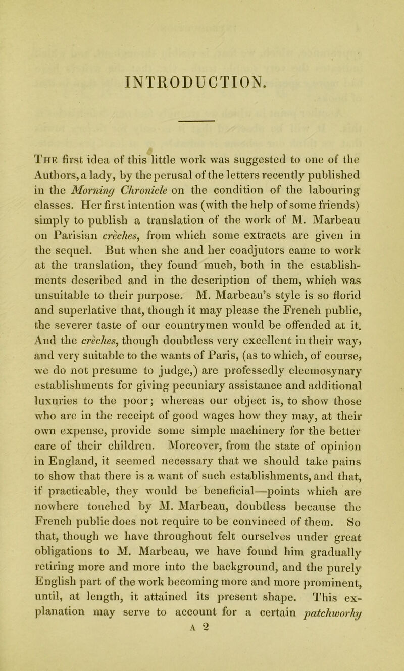 INTRODUCTION. The first idea of this little work was suggested to one of the Authors, a lady, by the perusal of the letters recently published in the Morning Chronicle on the condition of the labouring classes. Her first intention was (with the help of some friends) simply to publish a translation of the work of M. Marbeau on Parisian creches, from which some extracts are given in the sequel. But when she and her coadjutors came to work at the translation, they found much, both in the establish- ments described and in the description of them, which was unsuitable to their purpose. M. Marbeau’s style is so florid and superlative that, though it may please the French public, the severer taste of our countrymen would be offended at it. And the creches, though doubtless very excellent in their way> and very suitable to the wants of Paris, (as to which, of course, we do not presume to judge,) are professedly eleemosynary establishments for giving pecuniary assistance and additional luxuries to the poor; whereas our object is, to show those who are in the receipt of good w'ages howr they may, at their own expense, provide some simple machinery for the better care of their children. Moreover, from the state of opinion in England, it seemed necessary that we should take pains to show that there is a want of such establishments, and that, if practicable, they would be beneficial—points which are nowhere touched by M. Marbeau, doubtless because the French public does not require to be convinced of them. So that, though we have throughout felt ourselves under great obligations to M. Marbeau, we have found him gradually retiring more and more into the background, and the purely English part of the work becoming more and more prominent, until, at length, it attained its present shape. This ex- planation may serve to account for a certain patchioorkg