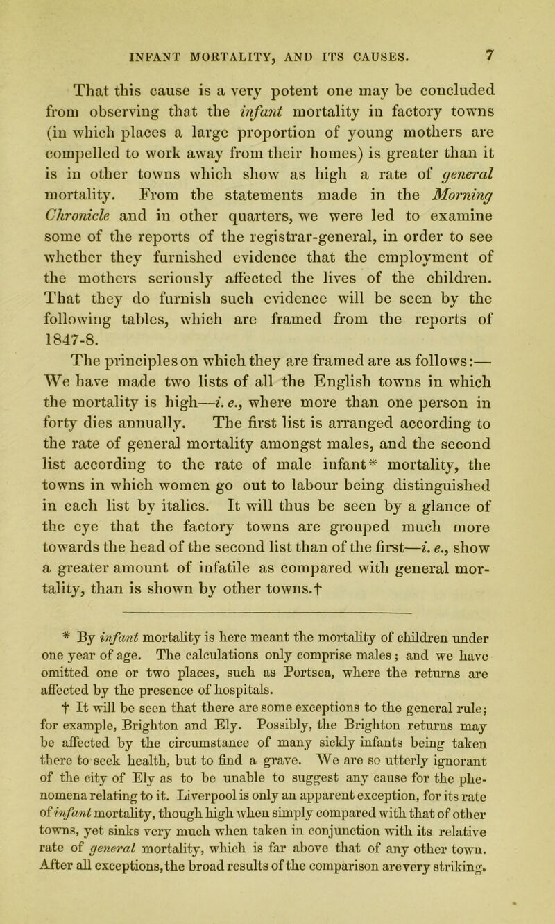 That this cause is a very potent one may be concluded from observing that the infant mortality in factory towns (in which places a large proportion of young mothers are compelled to work awray from their homes) is greater than it is in other towns which show as high a rate of general mortality. From the statements made in the Morning Chronicle and in other quarters, we were led to examine some of the reports of the registrar-general, in order to see whether they furnished evidence that the employment of the mothers seriously affected the lives of the children. That they do furnish such evidence will be seen by the following tables, which are framed from the reports of 1847-8. The principles on which they are framed are as follows:— We have made two lists of all the English towns in which the mortality is high—i. e., where more than one person in forty dies annually. The first list is arranged according to the rate of general mortality amongst males, and the second list according to the rate of male infant* mortality, the towns in which women go out to labour being distinguished in each list by italics. It will thus be seen by a glance of the eye that the factory towns are grouped much more towards the head of the second list than of the first—i. e., show a greater amount of infatile as compared with general mor- tality, than is shown by other towns.f * By infant mortality is here meant the mortality of children under one year of age. The calculations only comprise males; and we have omitted one or two places, such as Portsea, where the returns are affected by the presence of hospitals. f It will be seen that there are some exceptions to the general rule; for example, Brighton and Ely. Possibly, the Brighton returns may be affected by the circumstance of many sickly infants being taken there to seek health, but to find a grave. We are so utterly ignorant of the city of Ely as to be unable to suggest any cause for the phe- nomena relating to it. Liverpool is only an apparent exception, for its rate of infant mortality, though high when simply compared with that of other towns, yet sinks very much when taken in conjunction with its relative rate of general mortality, which is far above that of any other town. After all exceptions, the broad results of the comparison arc very striking.